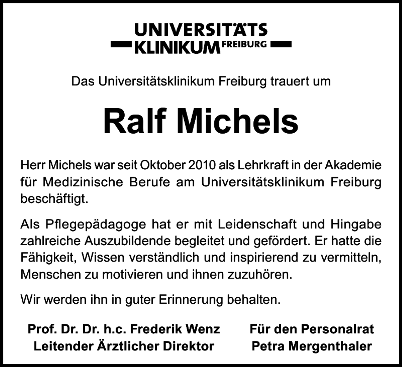 <p>Das Universitätsklinikum Freiburg trauert um</p><p>Ralf Michels<br />Herr Michels war seit Oktober 2010 als Lehrkraft in der Akademie<br />für Medizinische Berufe am Universitätsklinikum Freiburg<br />beschäftigt.<br />Als Pflegepädagoge hat er mit Leidenschaft und Hingabe<br />zahlreiche Auszubildende begleitet und gefördert. Er hatte die<br />Fähigkeit, Wissen verständlich und inspirierend zu vermitteln,<br />Menschen zu motivieren und ihnen zuzuhören.<br />Wir werden ihn in guter Erinnerung behalten.<br />Prof. Dr. Dr. h.c. Frederik Wenz<br />Leitender Ärztlicher Direktor</p><p>Für den Personalrat<br />Petra Mergenthaler</p>