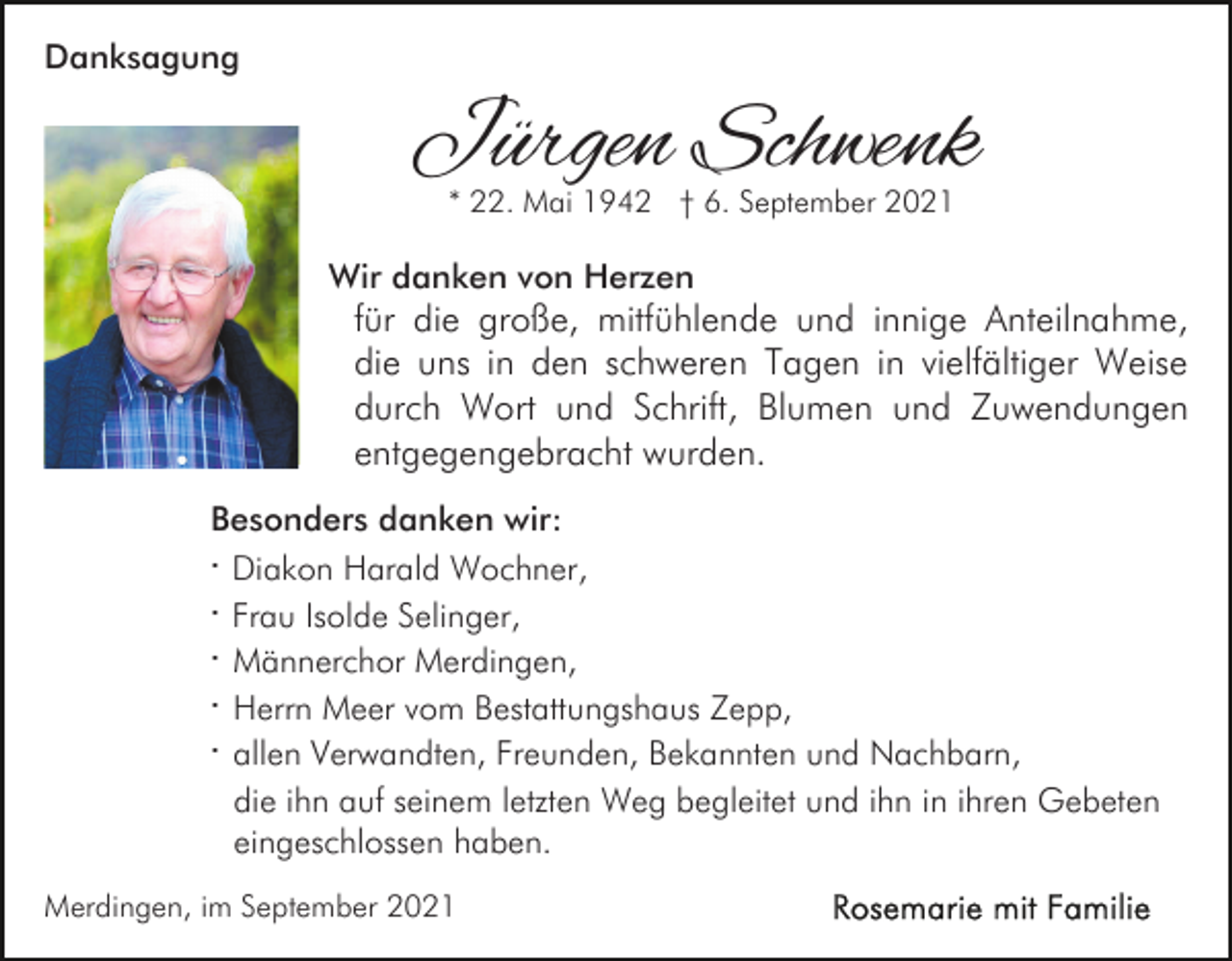 <p>Danksagung</p><p>Jürgen Schwenk<br />* 22. Mai 1942 † 6. September 2021</p><p>Wir danken von Herzen</p><p>für die große, mitfühlende und innige Anteilnahme,<br />die uns in den schweren Tagen in vielfältiger Weise<br />durch Wort und Schrift, Blumen und Zuwendungen<br />entgegengebracht wurden.</p><p>Besonders danken wir:<br />· Diakon Harald Wochner,<br />· Frau Isolde Selinger,<br />· Männerchor Merdingen,<br />· Herrn Meer vom Bestattungshaus Zepp,<br />· allen Verwandten, Freunden, Bekannten und Nachbarn,<br />die ihn auf seinem letzten Weg begleitet und ihn in ihren Gebeten<br />eingeschlossen haben.<br />Merdingen, im September 2021</p>