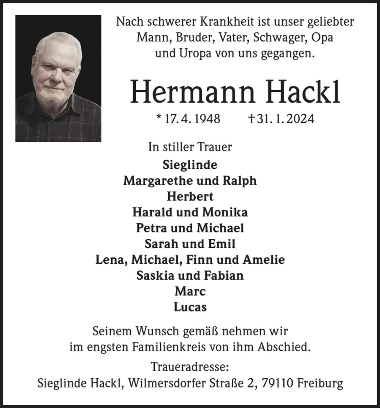 <p>Nach schwerer Krankheit ist unser geliebter<br />Mann, Bruder, Vater, Schwager, Opa<br />und Uropa von uns gegangen.</p><p>Hermann Hackl<br />* 17. 4. 1948 † 31. 1. 2024</p><p>In stiller Trauer<br />Sieglinde<br />Margarethe und Ralph<br />Herbert<br />Harald und Monika<br />Petra und Michael<br />Sarah und Emil<br />Lena, Michael, Finn und Amelie<br />Saskia und Fabian<br />Marc<br />Lucas<br />Seinem Wunsch gemäß nehmen wir<br />im engsten Familienkreis von ihm Abschied.<br />Traueradresse:<br />Sieglinde Hackl, Wilmersdorfer Straße 2, 79110 Freiburg</p>