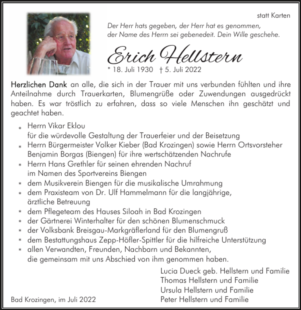 <p>statt Karten<br />Der Herr hats gegeben, der Herr hat es genommen,<br />der Name des Herrn sei gebenedeit. Dein Wille geschehe.</p><p>Erich Hellstern<br />* 18. Juli 1930 † 5. Juli 2022</p><p>an alle, die sich in der Trauer mit uns verbunden fühlten und ihre<br />Anteilnahme durch Trauerkarten, Blumengrüße oder Zuwendungen ausgedrückt<br />haben. Es war tröstlich zu erfahren, dass so viele Menschen ihn geschätzt und<br />geachtet haben.<br />* Herrn Vikar Eklou<br />für die würdevolle Gestaltung der Trauerfeier und der Beisetzung<br />Herrn<br />Bürgermeister Volker Kieber (Bad Krozingen) sowie Herrn Ortsvorsteher<br />*<br />Benjamin Borgas (Biengen) für ihre wertschätzenden Nachrufe<br />Herrn<br />Hans Grethler für seinen ehrenden Nachruf<br />*<br />im Namen des Sportvereins Biengen<br />* dem Musikverein Biengen für die musikalische Umrahmung<br />* dem Praxisteam von Dr. Ulf Hammelmann für die langjährige,<br />ärztliche Betreuung<br />* dem Pflegeteam des Hauses Siloah in Bad Krozingen<br />* der Gärtnerei Winterhalter für den schönen Blumenschmuck<br />* der Volksbank Breisgau-Markgräflerland für den Blumengruß<br />* dem Bestattungshaus Zepp-Höfler-Spittler für die hilfreiche Unterstützung<br />* allen Verwandten, Freunden, Nachbarn und Bekannten,<br />die gemeinsam mit uns Abschied von ihm genommen haben.</p><p>Bad Krozingen, im Juli 2022</p><p>Lucia Dueck geb. Hellstern und Familie<br />Thomas Hellstern und Familie<br />Ursula Hellstern und Familie<br />Peter Hellstern und Familie</p>