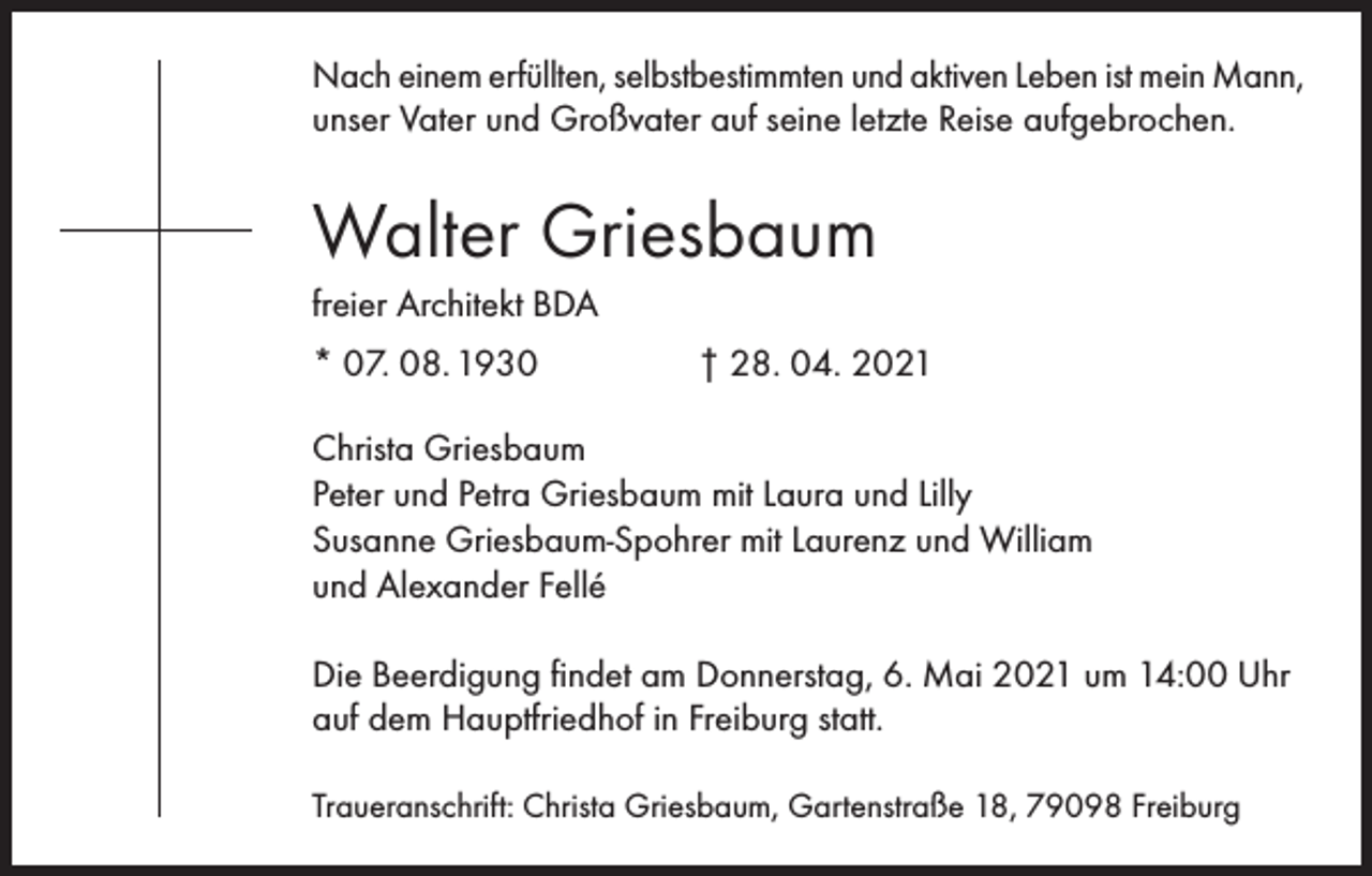 <p>Nach einem erfüllten, selbstbestimmten und aktiven Leben ist mein Mann,<br />unser Vater und Großvater auf seine letzte Reise aufgebrochen.</p><p>Walter Griesbaum<br />freier Architekt BDA<br />* 07. 08. 1930</p><p>† 28. 04. 2021</p><p>Christa Griesbaum<br />Peter und Petra Griesbaum mit Laura und Lilly<br />Susanne Griesbaum-Spohrer mit Laurenz und William<br />und Alexander Fellé<br />Die Beerdigung findet am Donnerstag, 6. Mai 2021 um 14:00 Uhr<br />auf dem Hauptfriedhof in Freiburg statt.<br />Traueranschrift: Christa Griesbaum, Gartenstraße 18, 79098 Freiburg</p>