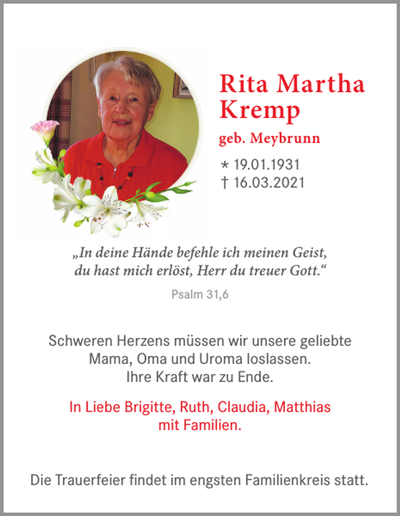 <p>Rita Martha<br />Kremp<br />geb. Meybrunn</p><p>*† 19.01.1936.03.2021<br />„In deine Hände befehle ich meinen Geist,<br />du hast mich erlöst, Herr du treuer Gott.“<br />Psalm 31,6</p><p>Schweren Herzens müssen wir unsere geliebte<br />Mama, Oma und Uroma loslassen.<br />Ihre Kraft war zu Ende.<br />In Liebe Brigitte, Ruth, Claudia, Matthias<br />mit Familien.<br />Die Trauerfeier findet im engsten Familienkreis statt.</p>