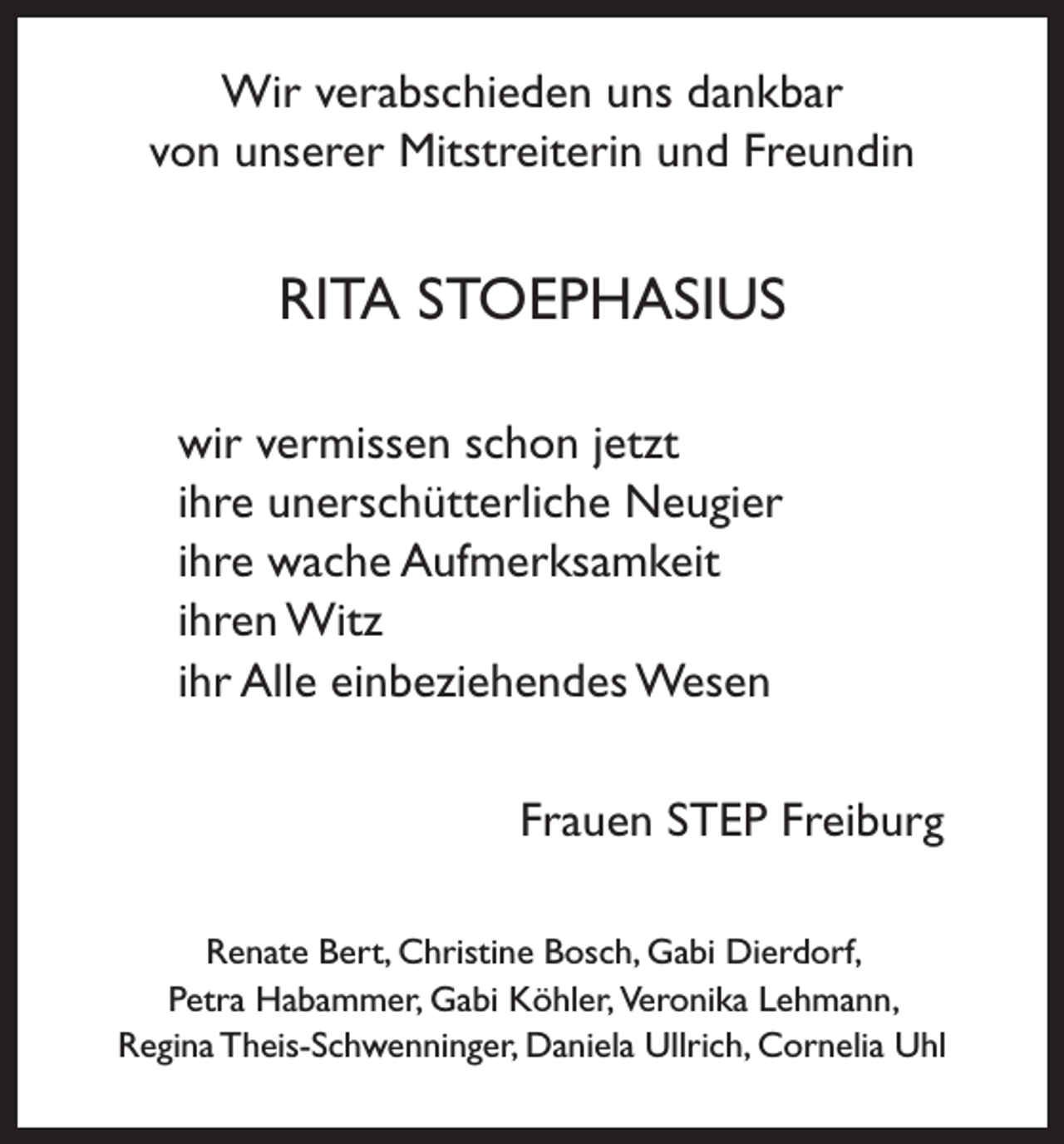 <p>Wir verabschieden uns dankbar<br />von unserer Mitstreiterin und Freundin</p><p>RITA STOEPHASIUS<br />wir vermissen schon jetzt<br />ihre unerschütterliche Neugier<br />ihre wache Aufmerksamkeit<br />ihren Witz<br />ihr Alle einbeziehendes Wesen<br />Frauen STEP Freiburg<br />Renate Bert, Christine Bosch, Gabi Dierdorf,<br />Petra Habammer, Gabi Köhler, V<br />eronika Lehmann,<br />Regina Theis-Schwenninger, Daniela Ullrich, Cornelia Uhl</p>