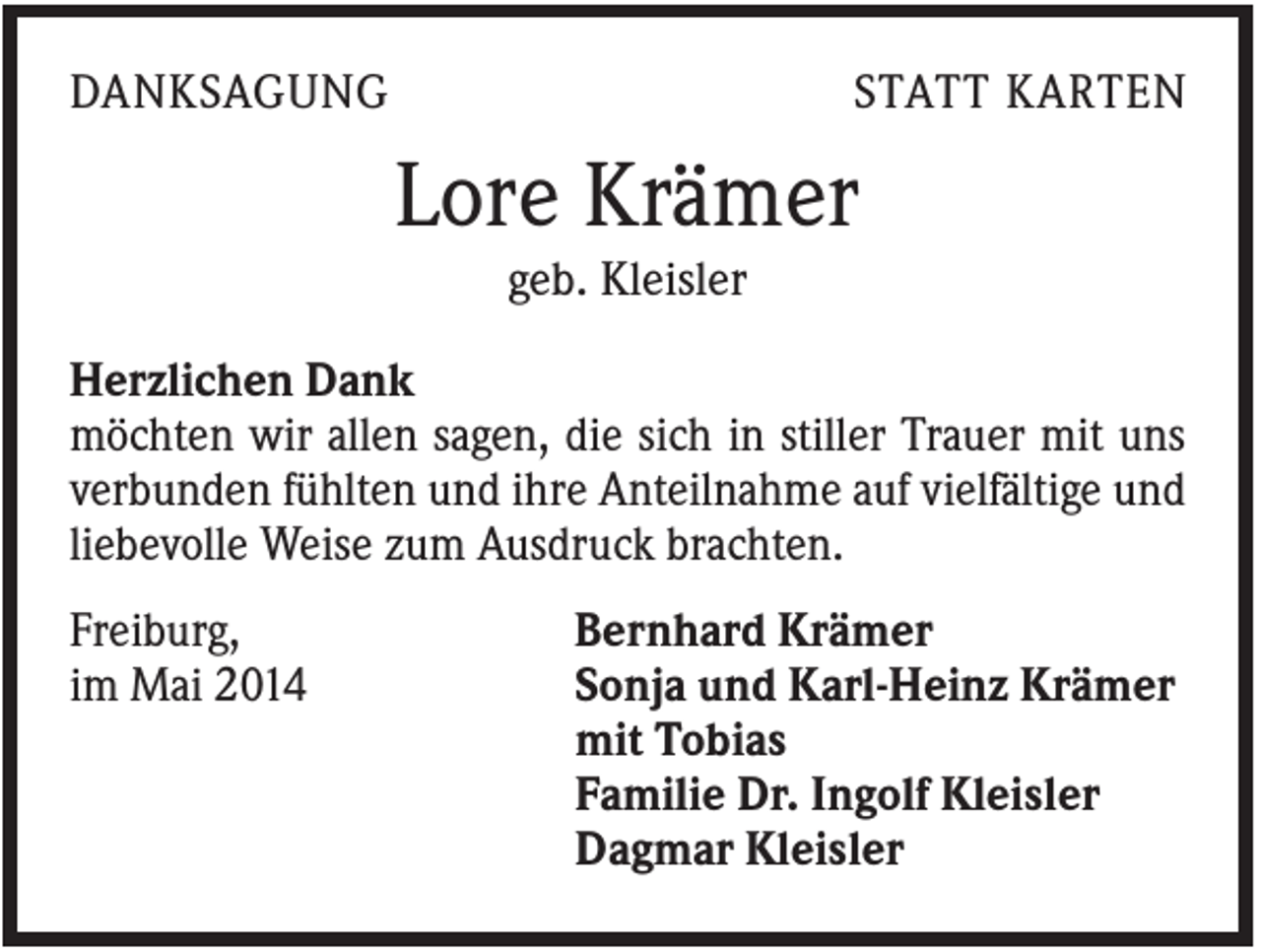 <p>DANKSAGUNG</p><p>STATT KARTEN</p><p>Lore Krämer<br />geb. Kleisler<br />Herzlichen Dank<br />möchten wir allen sagen, die sich in stiller Trauer mit uns<br />verbunden fühlten und ihre Anteilnahme auf vielfältige und<br />liebevolle Weise zum Ausdruck brachten.<br />Freiburg,<br />im Mai 2014</p><p>Bernhard Krämer<br />Sonja und Karl-Heinz Krämer<br />mit Tobias<br />Familie Dr. Ingolf Kleisler<br />Dagmar Kleisler</p>