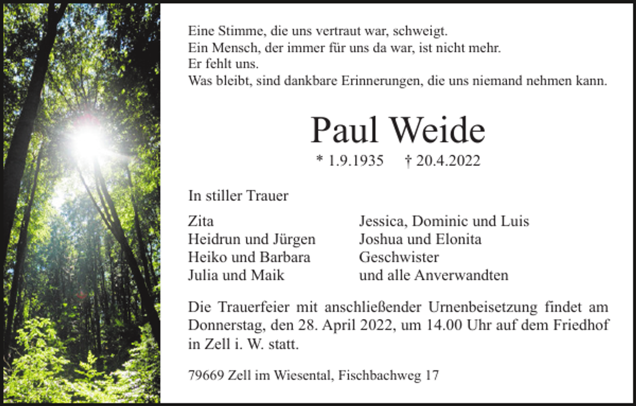<p>Eine Stimme, die uns vertraut war, schweigt.<br />Ein Mensch, der immer für uns da war, ist nicht mehr.<br />Er fehlt uns.<br />Was bleibt, sind dankbare Erinnerungen, die uns niemand nehmen kann.</p><p>Paul Weide<br />* 1.9.1935</p><p>† 20.4.2022</p><p>In stiller Trauer<br />Zita<br />Heidrun und Jürgen<br />Heiko und Barbara<br />Julia und Maik</p><p>Jessica, Dominic und Luis<br />Joshua und Elonita<br />Geschwister<br />und alle Anverwandten</p><p>Die Trauerfeier mit anschließender Urnenbeisetzung findet am<br />Donnerstag, den 28. April 2022, um 14.00 Uhr auf dem Friedhof<br />in Zell i. W. statt.<br />79669 Zell im Wiesental, Fischbachweg 17</p>