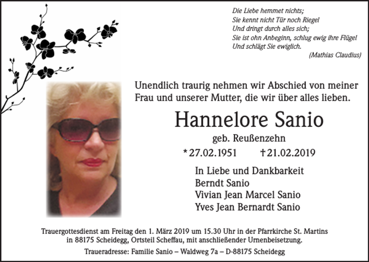 <p>Die Liebe hemmet nichts;<br />Sie kennt nicht Tür noch Riegel<br />Und dringt durch alles sich;<br />Sie ist ohn Anbeginn, schlug ewig ihre Flügel<br />Und schlägt Sie ewiglich.</p><p>(Mathias Claudius)</p><p>Unendlich traurig nehmen wir Abschied von meiner<br />Frau und unserer Mutter, die wir über alles lieben.</p><p>Hannelore Sanio<br />geb. Reußenzehn<br />* 27.02.1951<br />† 21.02.2019<br />In Liebe und Dankbarkeit<br />Berndt Sanio<br />Vivian Jean Marcel Sanio<br />Yves Jean Bernardt Sanio<br />Trauergottesdienst am Freitag den 1. März 2019 um 15.30 Uhr in der Pfarrkirche St. Martins<br />in 88175 Scheidegg, Ortsteil Scheffau, mit anschließender Urnenbeisetzung.<br />Traueradresse: Familie Sanio – Waldweg 7a – D-88175 Scheidegg</p>