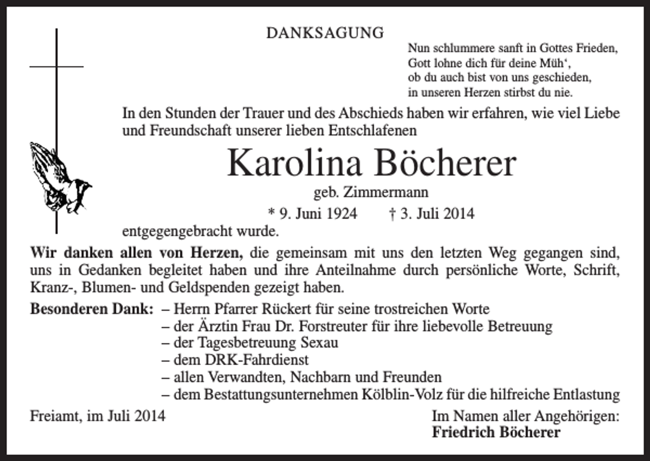 <p>DANKSAGUNG</p><p>Nun schlummere sanft in Gottes Frieden,<br />Gott lohne dich für deine Müh‘,<br />ob du auch bist von uns geschieden,<br />in unseren Herzen stirbst du nie.</p><p>In den Stunden der Trauer und des Abschieds haben wir erfahren, wie viel Liebe<br />und Freundschaft unserer lieben Entschlafenen</p><p>Karolina Böcherer</p><p>geb. Zimmermann<br />* 9. Juni 1924 † 3. Juli 2014<br />entgegengebracht wurde.<br />Wir danken allen von Herzen, die gemeinsam mit uns den letzten Weg gegangen sind,<br />uns in Gedanken begleitet haben und ihre Anteilnahme durch persönliche Worte, Schrift,<br />Kranz-, Blumen- und Geldspenden gezeigt haben.<br />Besonderen Dank: – Herrn Pfarrer Rückert für seine trostreichen Worte<br />– der Ärztin Frau Dr. Forstreuter für ihre liebevolle Betreuung<br />– der Tagesbetreuung Sexau<br />– dem DRK-Fahrdienst<br />– allen Verwandten, Nachbarn und Freunden<br />– dem Bestattungsunternehmen Kölblin-Volz für die hilfreiche Entlastung<br />Freiamt, im Juli 2014 Im Namen aller Angehörigen:<br />Friedrich Böcherer</p>