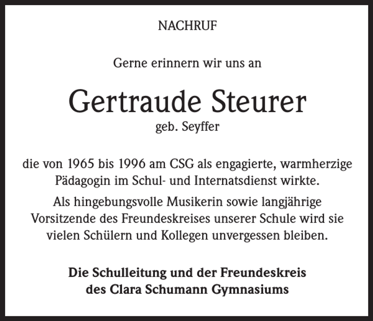 <p>NACHRUF<br />Gerne erinnern wir uns an</p><p>Gertraude Steurer<br />geb. Seyffer</p><p>die von 1965 bis 1996 am CSG als engagierte, warmherzige<br />Pädagogin im Schul- und Internatsdienst wirkte.<br />Als hingebungsvolle Musikerin sowie langjährige<br />Vorsitzende des Freundeskreises unserer Schule wird sie<br />vielen Schülern und Kollegen unvergessen bleiben.<br />Die Schulleitung und der Freundeskreis<br />des Clara Schumann Gymnasiums</p>