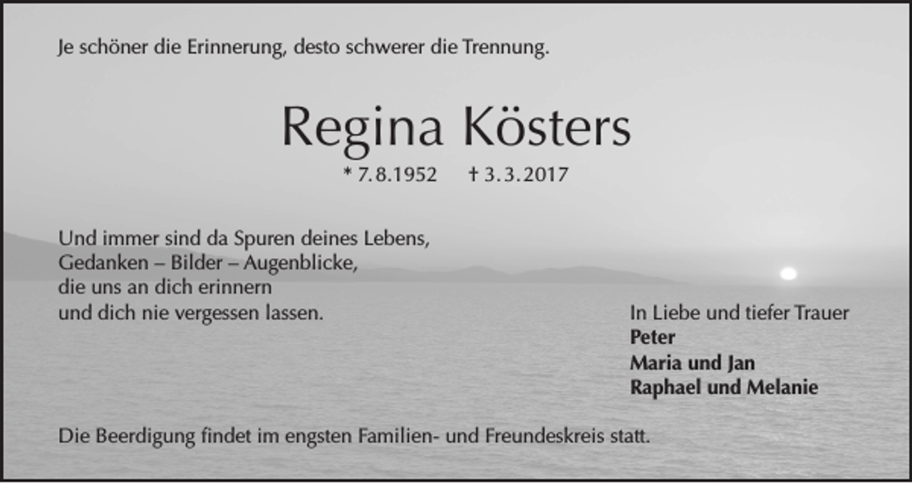 <p>Je schöner die Erinnerung, desto schwerer die Trennung.</p><p>Regina Kösters<br />* 7. 8.1952 † 3. 3. 2017<br />Und immer sind da Spuren deines Lebens,<br />Gedanken – Bilder – Augenblicke,<br />die uns an dich erinnern<br />und dich nie vergessen lassen.</p><p>In Liebe und tiefer Trauer<br />Peter<br />Maria und Jan<br />Raphael und Melanie</p><p>Die Beerdigung findet im engsten Familien- und Freundeskreis statt.</p>