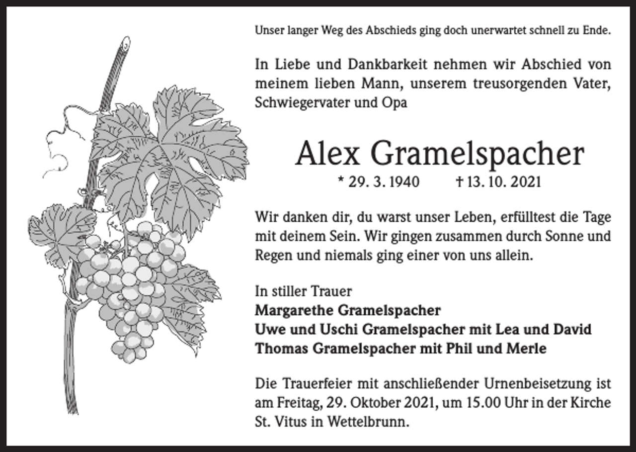 <p>Unser langer Weg des Abschieds ging doch unerwartet schnell zu Ende.</p><p>In Liebe und Dankbarkeit nehmen wir Abschied von<br />meinem lieben Mann, unserem treusorgenden Vater,<br />Schwiegervater und Opa</p><p>Alex Gramelspacher<br />* 29. 3. 1940</p><p>† 13. 10. 2021</p><p>Wir danken dir, du warst unser Leben, erfülltest die Tage<br />mit deinem Sein. Wir gingen zusammen durch Sonne und<br />Regen und niemals ging einer von uns allein.<br />In stiller Trauer<br />Margarethe Gramelspacher<br />Uwe und Uschi Gramelspacher mit Lea und David<br />Thomas Gramelspacher mit Phil und Merle<br />Die Trauerfeier mit anschließender Urnenbeisetzung ist<br />am Freitag, 29. Oktober 2021, um 15.00 Uhr in der Kirche<br />St. Vitus in Wettelbrunn.</p>