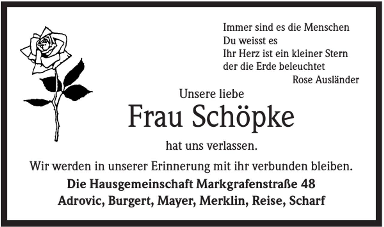 <p>Immer sind es die Menschen<br />Du weisst es<br />Ihr Herz ist ein kleiner Stern<br />der die Erde beleuchtet<br />Rose Ausländer</p><p>Unsere liebe</p><p>Frau Schöpke<br />hat uns verlassen.<br />Wir werden in unserer Erinnerung mit ihr verbunden bleiben.<br />Die Hausgemeinschaft Markgrafenstraße 48<br />Adrovic, Burgert, Mayer, Merklin, Reise, Scharf</p>