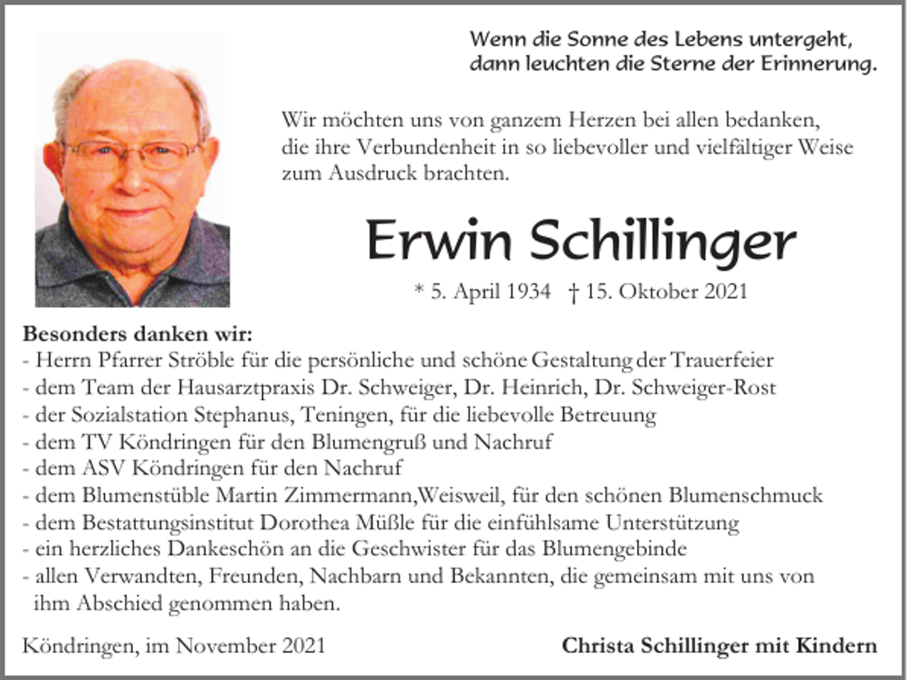 <p>Wenn die Sonne des Lebens untergeht,<br />dann leuchten die Sterne der Erinnerung.</p><p>Wir möchten uns von ganzem Herzen bei allen bedanken,<br />die ihre Verbundenheit in so liebevoller und vielfältiger Weise<br />zum Ausdruck brachten.</p><p>Erwin Schillinger<br />* 5. April 1934 † 15. Oktober 2021<br />Besonders danken wir:<br />- Herrn Pfarrer Ströble für die persönliche und schöne Gestaltung der Trauerfeier<br />- dem Team der Hausarztpraxis Dr. Schweiger, Dr. Heinrich, Dr. Schweiger-Rost<br />- der Sozialstation Stephanus, Teningen, für die liebevolle Betreuung<br />- dem TV Köndringen für den Blumengruß und Nachruf<br />- dem ASV Köndringen für den Nachruf<br />- dem Blumenstüble Martin Zimmermann,Weisweil, für den schönen Blumenschmuck<br />- dem Bestattungsinstitut Dorothea Müßle für die einfühlsame Unterstützung<br />- ein herzliches Dankeschön an die Geschwister für das Blumengebinde<br />- allen Verwandten, Freunden, Nachbarn und Bekannten, die gemeinsam mit uns von<br />ihm Abschied genommen haben.<br />Köndringen, im November 2021</p><p>Christa Schillinger mit Kindern</p>
