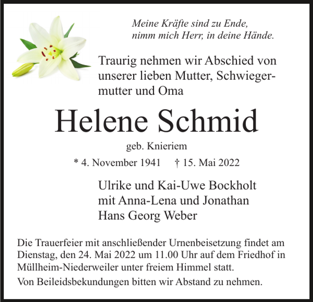 <p>Meine Kräfte sind zu Ende,<br />nimm mich Herr, in deine Hände.</p><p>Traurig nehmen wir Abschied von<br />unserer lieben Mutter, Schwiegermutter und Oma</p><p>Helene Schmid<br />geb. Knieriem<br />* 4. November 1941</p><p>† 15. Mai 2022</p><p>Ulrike und Kai-Uwe Bockholt<br />mit Anna-Lena und Jonathan<br />Hans Georg Weber<br />Die Trauerfeier mit anschließender Urnenbeisetzung findet am<br />Dienstag, den 24. Mai 2022 um 11.00 Uhr auf dem Friedhof in<br />Müllheim-Niederweiler unter freiem Himmel statt.<br />Von Beileidsbekundungen bitten wir Abstand zu nehmen.</p>
