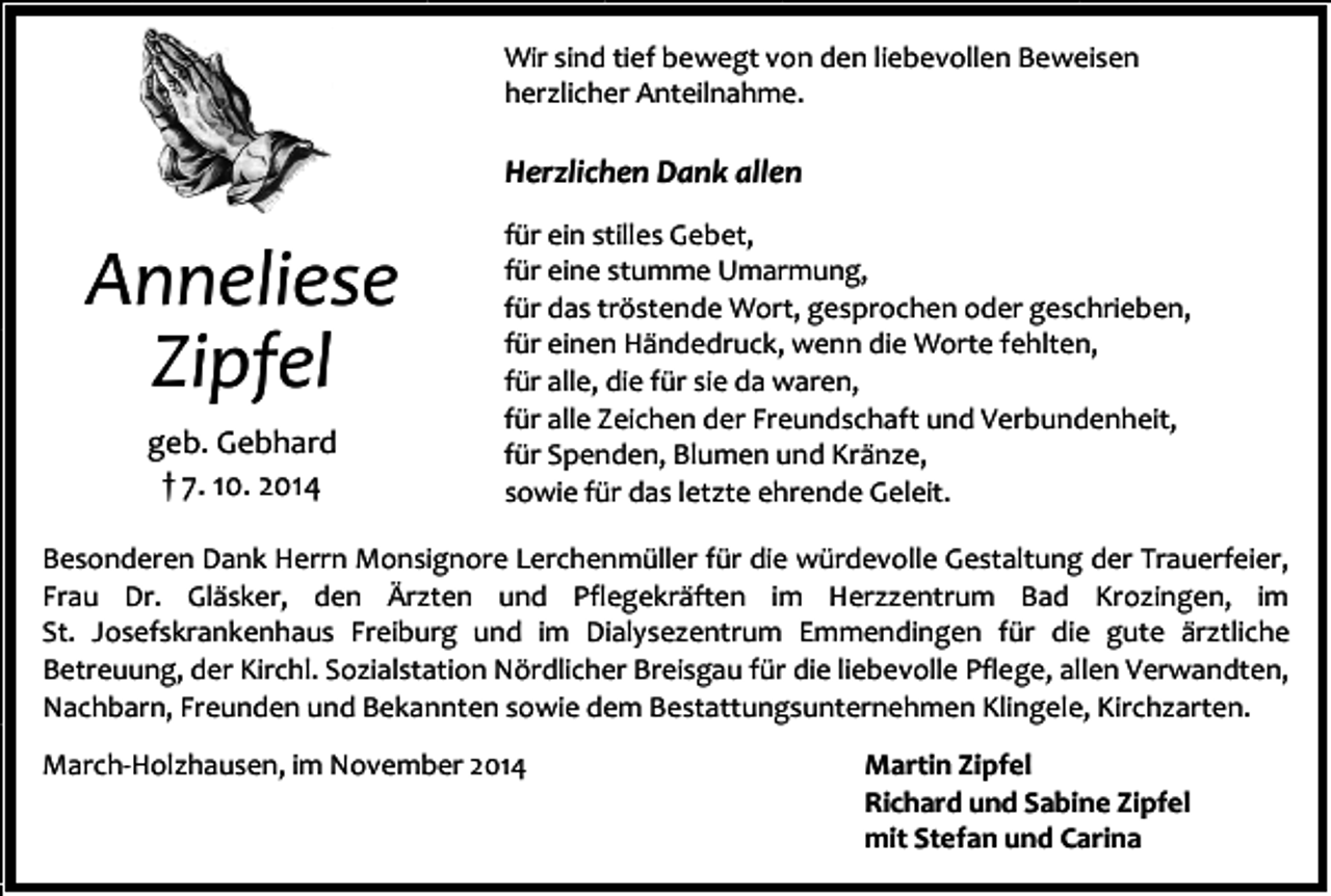 <p>Wir sind tief bewegt von den liebevollen Beweisen<br />herzlicher Anteilnahme.</p><p>Herzlichen Dank allen</p><p>Anneliese<br />Zipfel<br />geb. Gebhard<br />† 7. 10. 2014</p><p>für ein stilles Gebet,<br />für eine stumme Umarmung,<br />für das tröstende Wort, gesprochen oder geschrieben,<br />für einen Händedruck, wenn die Worte fehlten,<br />für alle, die für sie da waren,<br />für alle Zeichen der Freundschaft und Verbundenheit,<br />für Spenden, Blumen und Kränze,<br />sowie für das letzte ehrende Geleit.</p><p>Besonderen Dank Herrn Monsignore Lerchenmüller für die würdevolle Gestaltung der Trauerfeier,<br />Frau Dr. Gläsker, den Ärzten und Pflegekräften im Herzzentrum Bad Krozingen, im<br />St. Josefskrankenhaus Freiburg und im Dialysezentrum Emmendingen für die gute ärztliche<br />Betreuung, der Kirchl. Sozialstation Nördlicher Breisgau für die liebevolle Pflege, allen Verwandten,<br />Nachbarn, Freunden und Bekannten sowie dem Bestattungsunternehmen Klingele, Kirchzarten.<br />March-Holzhausen, im November 2014</p><p>Martin Zipfel<br />Richard und Sabine Zipfel<br />mit Stefan und Carina</p>