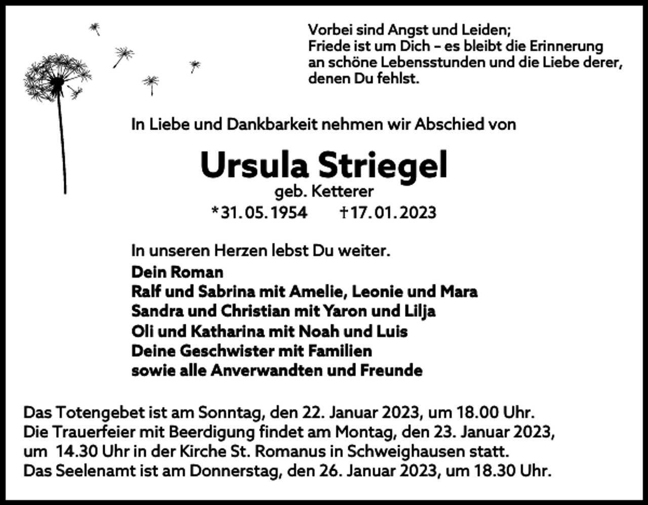 <p>Vorbei sind Angst und Leiden;<br />Friede ist um Dich – es bleibt die Erinnerung<br />an schöne Lebensstunden und die Liebe derer,<br />denen Du fehlst.</p><p>In Liebe und Dankbarkeit nehmen wir Abschied von</p><p>Ursula Striegel<br />geb. Ketterer<br />* 31. 05. 1954 † 17. 01. 2023</p><p>In unseren Herzen lebst Du weiter.<br />Dein Roman<br />Ralf und Sabrina mit Amelie, Leonie und Mara<br />Sandra und Christian mit Yaron und Lilja<br />Oli und Katharina mit Noah und Luis<br />Deine Geschwister mit Familien<br />sowie alle Anverwandten und Freunde<br />Das Totengebet ist am Sonntag, den 22. Januar 2023, um 18.00 Uhr.<br />Die Trauerfeier mit Beerdigung findet am Montag, den 23. Januar 2023,<br />um 14.30 Uhr in der Kirche St. Romanus in Schweighausen statt.<br />Das Seelenamt ist am Donnerstag, den 26. Januar 2023, um 18.30 Uhr.</p>