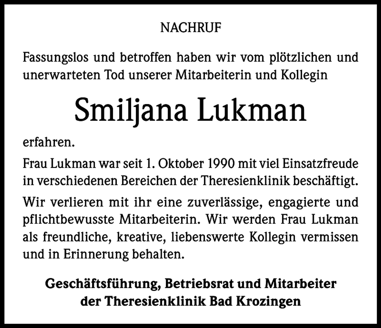 <p>NACHRUF<br />Fassungslos und betroffen haben wir vom plötzlichen und<br />unerwarteten Tod unserer Mitarbeiterin und Kollegin</p><p>Smiljana Lukman<br />erfahren.<br />Frau Lukman war seit 1. Oktober 1990 mit viel Einsatzfreude<br />in verschiedenen Bereichen der Theresienklinik beschäftigt.<br />Wir verlieren mit ihr eine zuverlässige, engagierte und<br />pflichtbewusste Mitarbeiterin. Wir werden Frau Lukman<br />als freundliche, kreative, liebenswerte Kollegin vermissen<br />und in Erinnerung behalten.<br />Geschäftsführung, Betriebsrat und Mitarbeiter<br />der Theresienklinik Bad Krozingen</p>