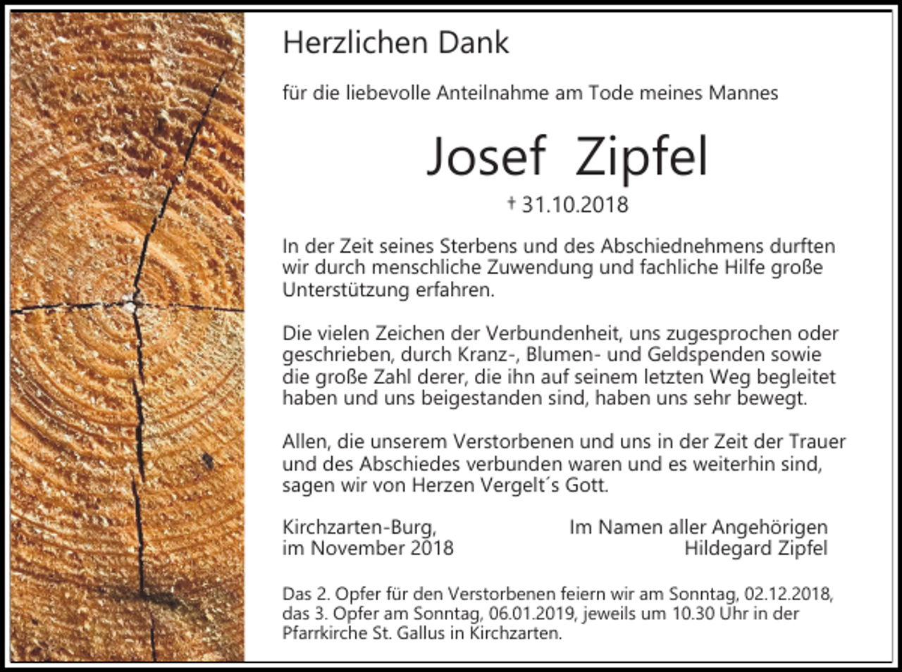 <p>Her lichen Dank<br />für die liebevolle Anteilnahme am Tode meines Mannes</p><p>Josef Zipfel<br />† 31.10.2018<br />In der Zeit seines Sterbens und des Abschiednehmens durften<br />wir durch menschliche Zuwendung und fachliche Hilfe große<br />Unterstüt ung erfahren.<br />Die vielen Zeichen der Verbundenheit, uns ugesprochen oder<br />geschrieben, durch Kran -, Blumen- und Geldspenden sowie<br />die große Zahl derer, die ihn auf seinem let ten Weg begleitet<br />haben und uns beigestanden sind, haben uns sehr bewegt.<br />Allen, die unserem Verstorbenen und uns in der Zeit der Trauer<br />und des Abschiedes verbunden waren und es weiterhin sind,<br />sagen wir von Her en Vergelt´s Gott.<br />Kirch arten-Burg,<br />im November 2018</p><p>Im Namen aller Angehörigen<br />Hildegard Zipfel</p><p>Das 2. Opfer für den Verstorbenen feiern wir am Sonntag, 02.12.2018,<br />das 3. Opfer am Sonntag, 06.01.2019, jeweils um 10.30 Uhr in der<br />Pfarrkirche St. Gallus in Kirch arten.</p>