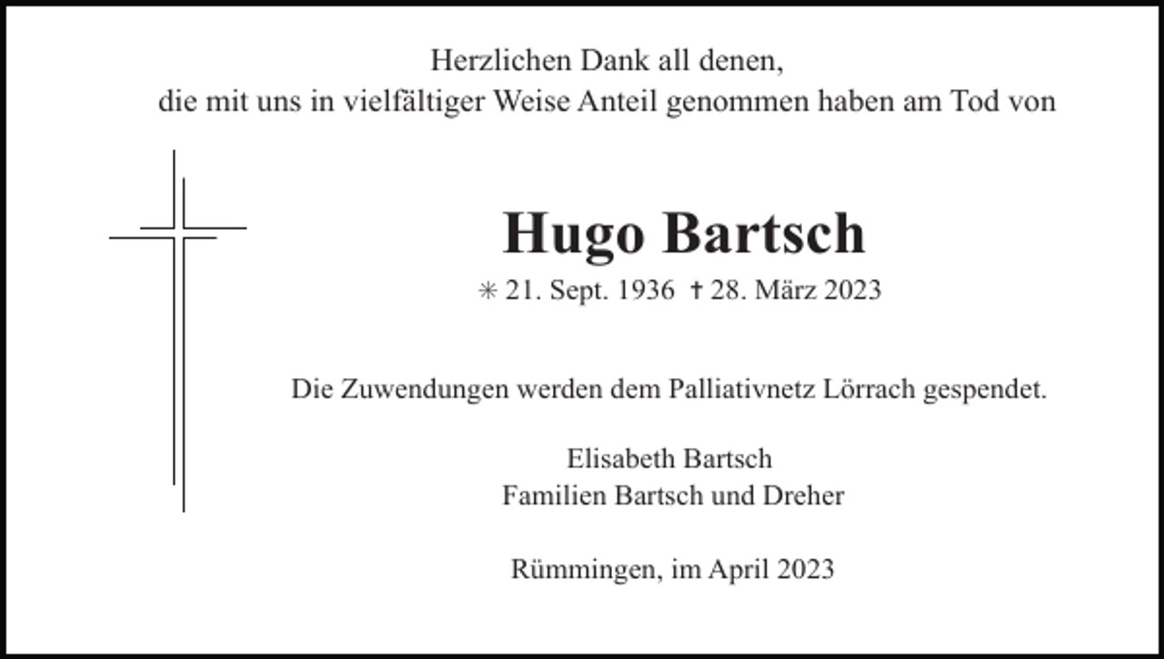 <p>Herzlichen Dank all denen,<br />die mit uns in vielfältiger Weise Anteil genommen haben am Tod von</p><p>Hugo Bartsch<br />✳ 21. Sept. 1936 ✝ 28. März 2023</p><p>Die Zuwendungen werden dem Palliativnetz Lörrach gespendet.<br />Elisabeth Bartsch<br />Familien Bartsch und Dreher<br />Rümmingen, im April 2023</p>