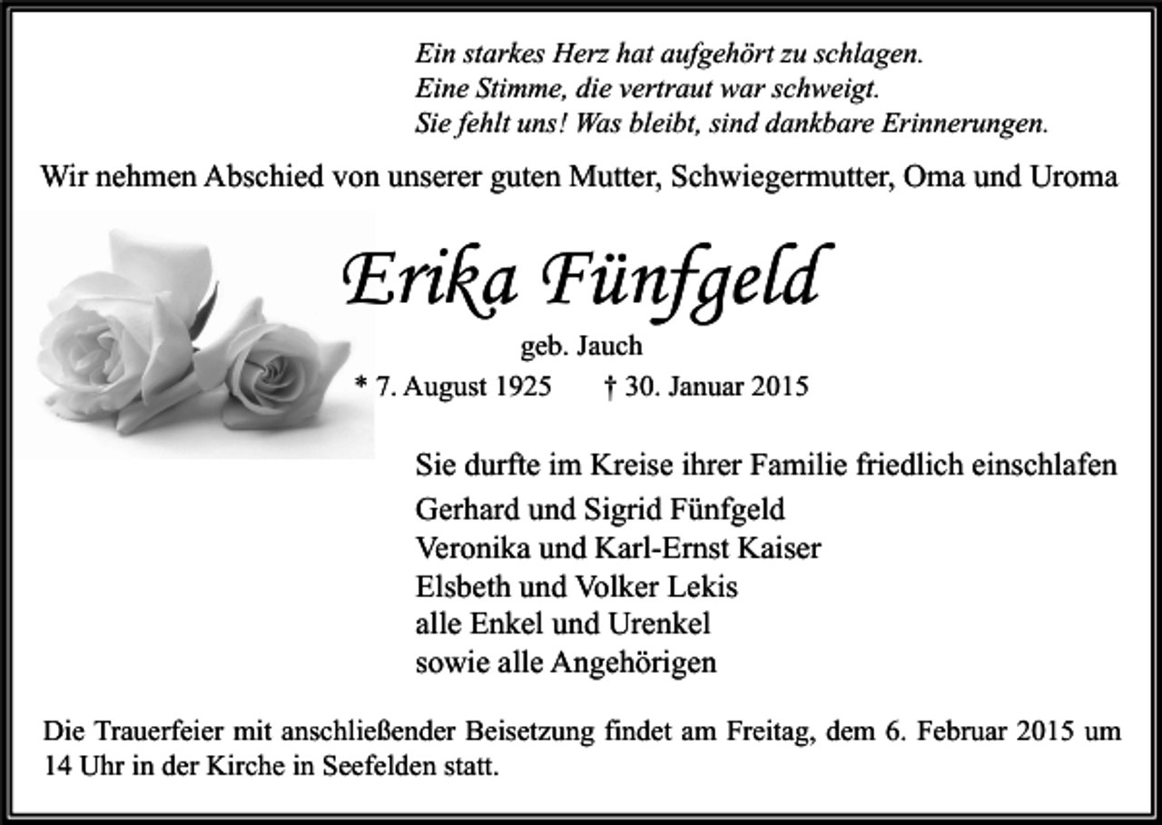 <p>Ein starkes Herz hat aufgehört zu schlagen.<br />Eine Stimme, die vertraut war schweigt.<br />Sie fehlt uns! Was bleibt, sind dankbare Erinnerungen.</p><p>Wir nehmen Abschied von unserer guten Mutter, Schwiegermutter, Oma und Uroma</p><p>Erika Fünfgeld<br />geb. Jauch<br />* 7. August 1925<br />† 30. Januar 2015</p><p>Sie durfte im Kreise ihrer Familie friedlich einschlafen<br />Gerhard und Sigrid Fünfgeld<br />Veronika und Karl-Ernst Kaiser<br />Elsbeth und Volker Lekis<br />alle Enkel und Urenkel<br />sowie alle Angehörigen<br />Die Trauerfeier mit anschließender Beisetzung findet am Freitag, dem 6. Februar 2015 um<br />14 Uhr in der Kirche in Seefelden statt.</p>