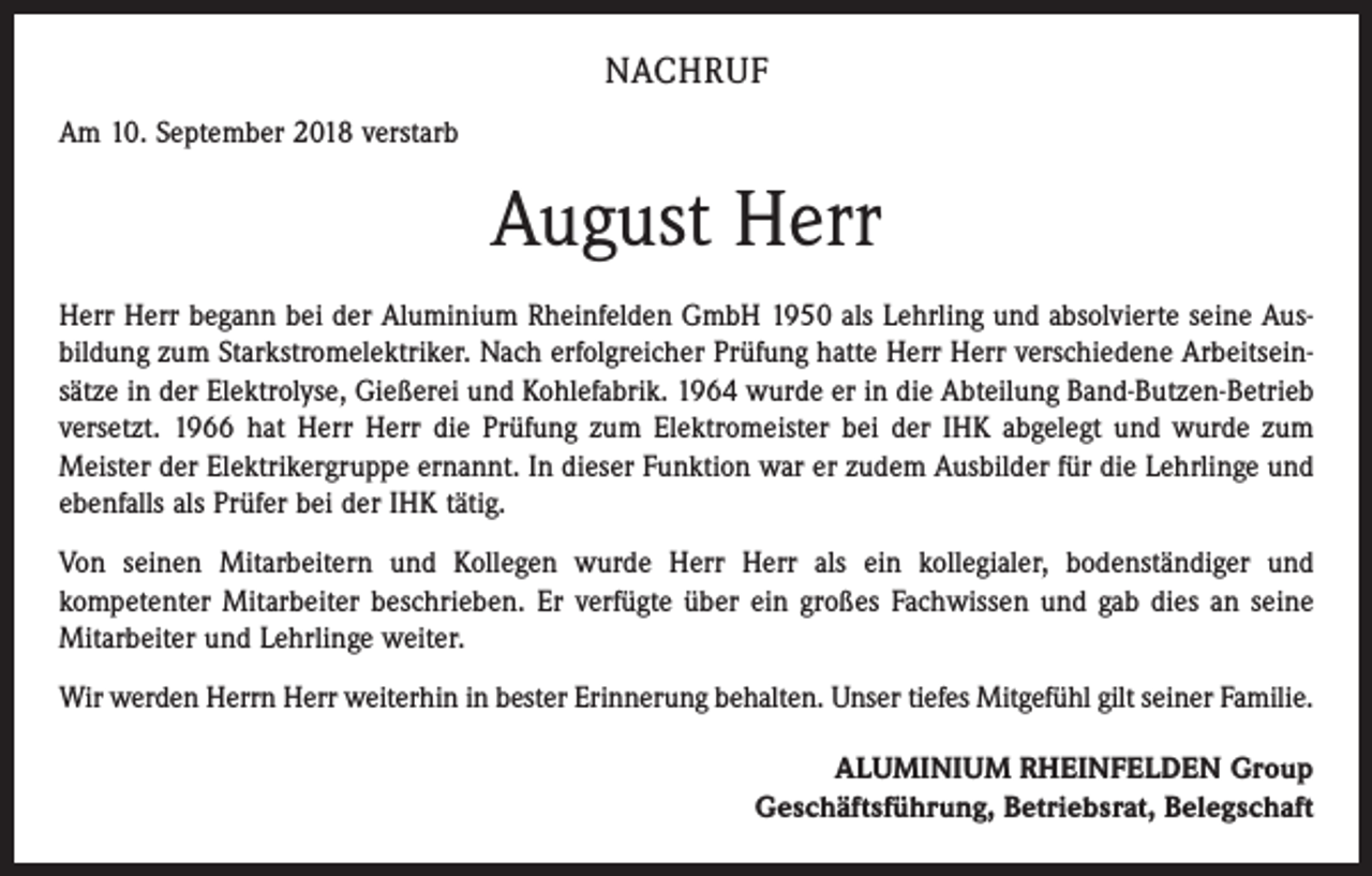 <p>NACHRUF<br />Am 10. September 2018 verstarb</p><p>August Herr<br />Herr Herr begann bei der Aluminium Rheinfelden GmbH 1950 als Lehrling und absolvierte seine Ausbildung zum Starkstromelektriker. Nach erfolgreicher Prüfung hatte Herr Herr verschiedene Arbeitseinsätze in der Elektrolyse, Gießerei und Kohlefabrik. 1964 wurde er in die Abteilung Band-Butzen-Betrieb<br />versetzt. 1966 hat Herr Herr die Prüfung zum Elektromeister bei der IHK abgelegt und wurde zum<br />Meister der Elektrikergruppe ernannt. In dieser Funktion war er zudem Ausbilder für die Lehrlinge und<br />ebenfalls als Prüfer bei der IHK tätig.<br />Von seinen Mitarbeitern und Kollegen wurde Herr Herr als ein kollegialer, bodenständiger und<br />kompetenter Mitarbeiter beschrieben. Er verfügte über ein großes Fachwissen und gab dies an seine<br />Mitarbeiter und Lehrlinge weiter.<br />Wir werden Herrn Herr weiterhin in bester Erinnerung behalten. Unser tiefes Mitgefühl gilt seiner Familie.<br />ALUMINIUM RHEINFELDEN Group<br />Geschäftsführung, Betriebsrat, Belegschaft</p>