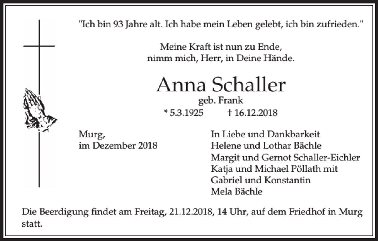 <p>"Ich bin 93 Jahre alt. Ich habe mein Leben gelebt, ich bin zufrieden."<br />Meine Kraft ist nun zu Ende,<br />nimm mich, Herr, in Deine Hände.</p><p>Anna Schaller<br />geb. Frank<br />* 5.3.1925<br />† 16.12.2018</p><p>Murg,<br />im Dezember 2018</p><p>In Liebe und Dankbarkeit<br />Helene und Lothar Bächle<br />Margit und Gernot Schaller-Eichler<br />Katja und Michael Pöllath mit<br />Gabriel und Konstantin<br />Mela Bächle</p><p>Die Beerdigung findet am Freitag, 21.12.2018, 14 Uhr, auf dem Friedhof in Murg<br />statt.</p>