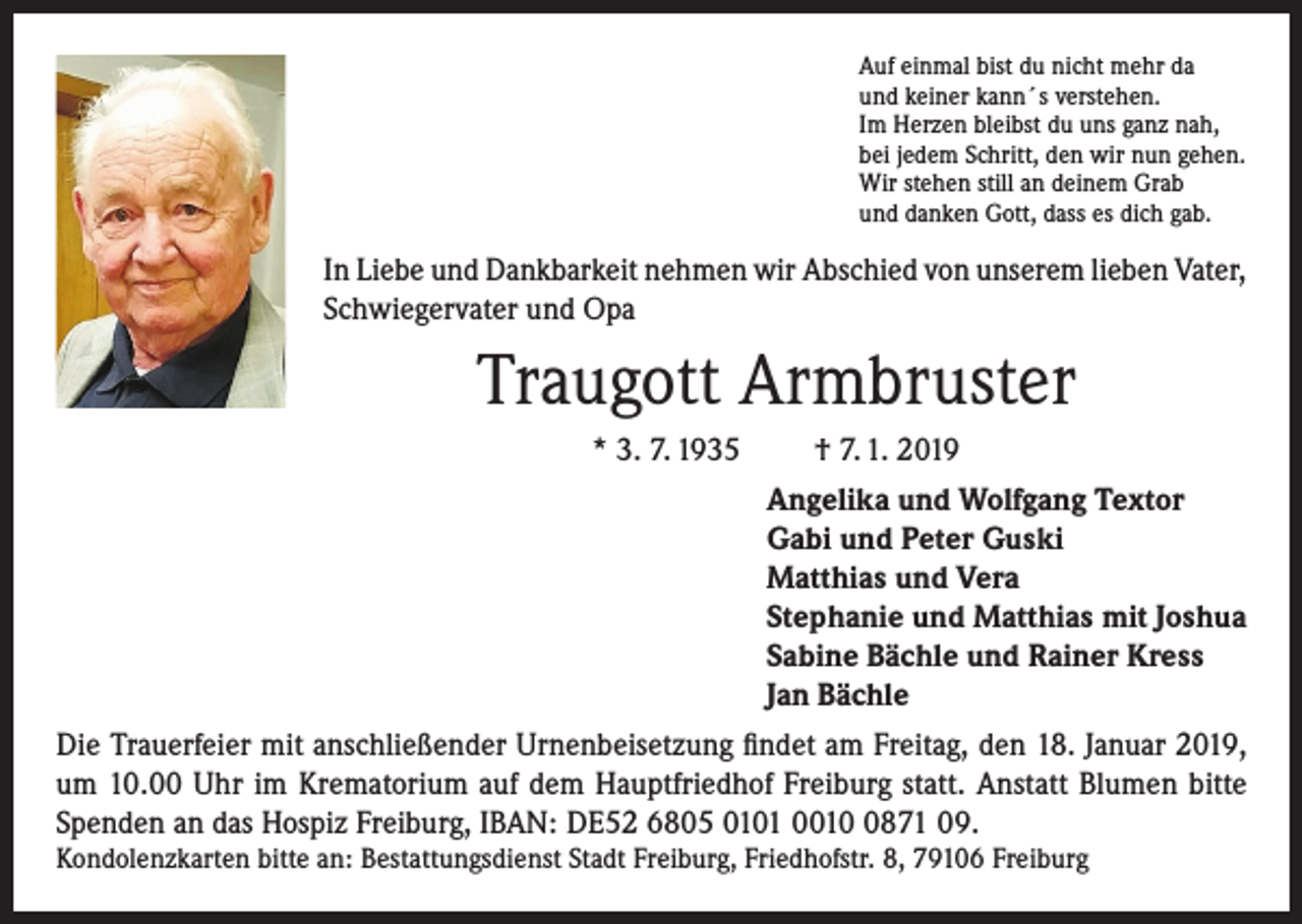 <p>Auf einmal bist du nicht mehr da<br />und keiner kann´s verstehen.<br />Im Herzen bleibst du uns ganz nah,<br />bei jedem Schritt, den wir nun gehen.<br />Wir stehen still an deinem Grab<br />und danken Gott, dass es dich gab.</p><p>In Liebe und Dankbarkeit nehmen wir Abschied von unserem lieben Vater,<br />Schwiegervater und Opa</p><p>Traugott Armbruster<br />* 3. 7. 1935</p><p>† 7. 1. 2019<br />Angelika und Wolfgang Textor<br />Gabi und Peter Guski<br />Matthias und Vera<br />Stephanie und Matthias mit Joshua<br />Sabine Bächle und Rainer Kress<br />Jan Bächle</p><p>Die Trauerfeier mit anschließender Urnenbeisetzung findet am Freitag, den 18. Januar 2019,<br />um 10.00 Uhr im Krematorium auf dem Hauptfriedhof Freiburg statt. Anstatt Blumen bitte<br />Spenden an das Hospiz Freiburg, IBAN: DE52 6805 0101 001871 09.<br />Kondolenzkarten bitte an: Bestattungsdienst Stadt Freiburg, Friedhofstr. 8, 79106 Freiburg</p>