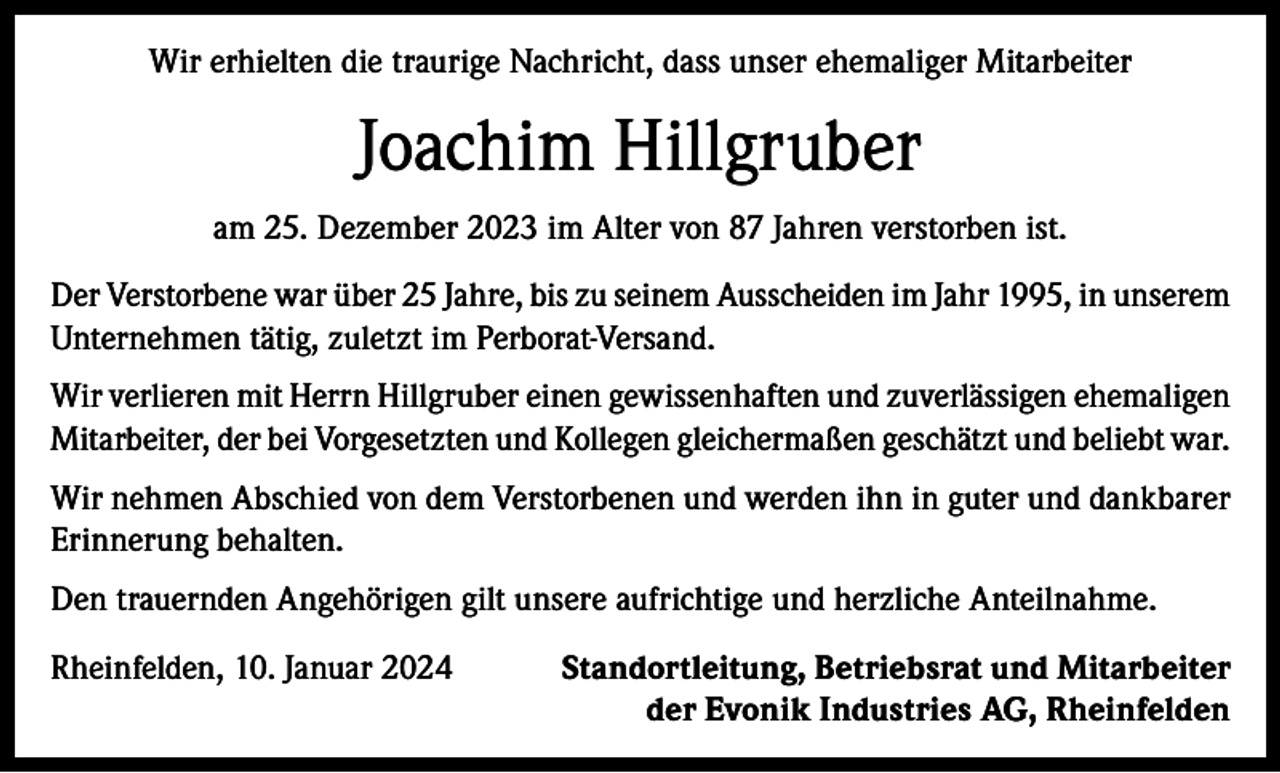 <p>Wir erhielten die traurige Nachricht, dass unser ehemaliger Mitarbeiter</p><p>Joachim Hillgruber<br />am 25. Dezember 2023 im Alter von 87 Jahren verstorben ist.<br />Der Verstorbene war über 25 Jahre, bis zu seinem Ausscheiden im Jahr 1995, in unserem<br />Unternehmen tätig, zuletzt im Perborat-Versand.<br />Wir verlieren mit Herrn Hillgruber einen gewissenhaften und zuverlässigen ehemaligen<br />Mitarbeiter, der bei Vorgesetzten und Kollegen gleichermaßen geschätzt und beliebt war.<br />Wir nehmen Abschied von dem Verstorbenen und werden ihn in guter und dankbarer<br />Erinnerung behalten.<br />Den trauernden Angehörigen gilt unsere aufrichtige und herzliche Anteilnahme.<br />Rheinfelden, 10. Januar 2024</p><p>Standortleitung, Betriebsrat und Mitarbeiter<br />der Evonik Industries AG, Rheinfelden</p>