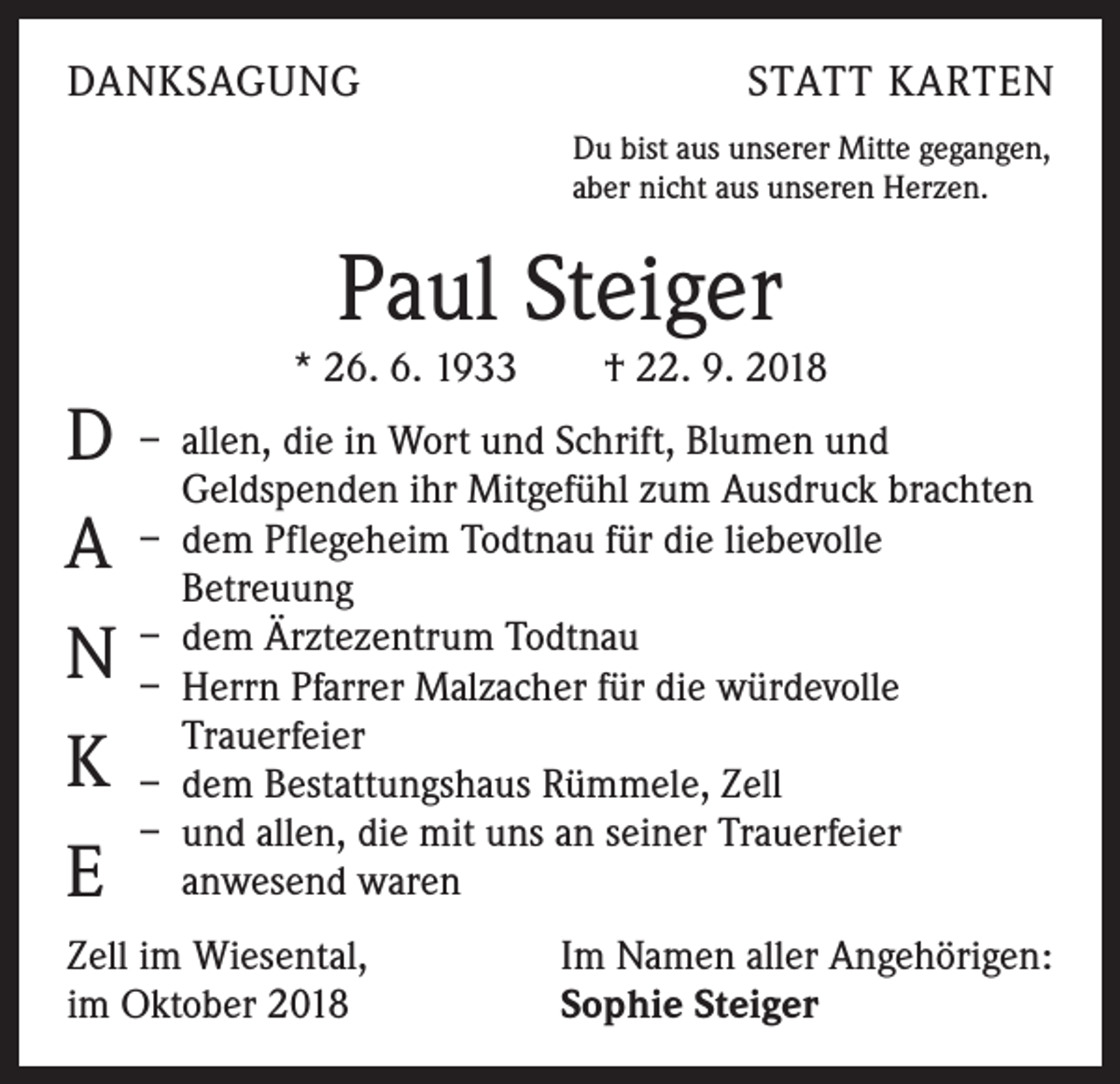 <p>DANKSAGUNG</p><p>STATT KARTEN<br />Du bist aus unserer Mitte gegangen,<br />aber nicht aus unseren Herzen.</p><p>Paul Steiger</p><p>* 26. 6. 1933 † 22. 9. 2018</p><p>D – allen, die in Wort und Schrift, Blumen und<br />Geldspenden ihr Mitgefühl zum Ausdruck brachten<br />–<br />Pflegeheim Todtnau für die liebevolle<br />A dem<br />Betreuung<br />dem Ärztezentrum Todtnau<br />N –<br />– Herrn Pfarrer Malzacher für die würdevolle<br />Trauerfeier<br />K – dem Bestattungshaus Rümmele, Zell<br />– und allen, die mit uns an seiner Trauerfeier<br />E anwesend waren<br />Zell im Wiesental,<br />im Oktober 2018</p><p>Im Namen aller Angehörigen:<br />Sophie Steiger</p>