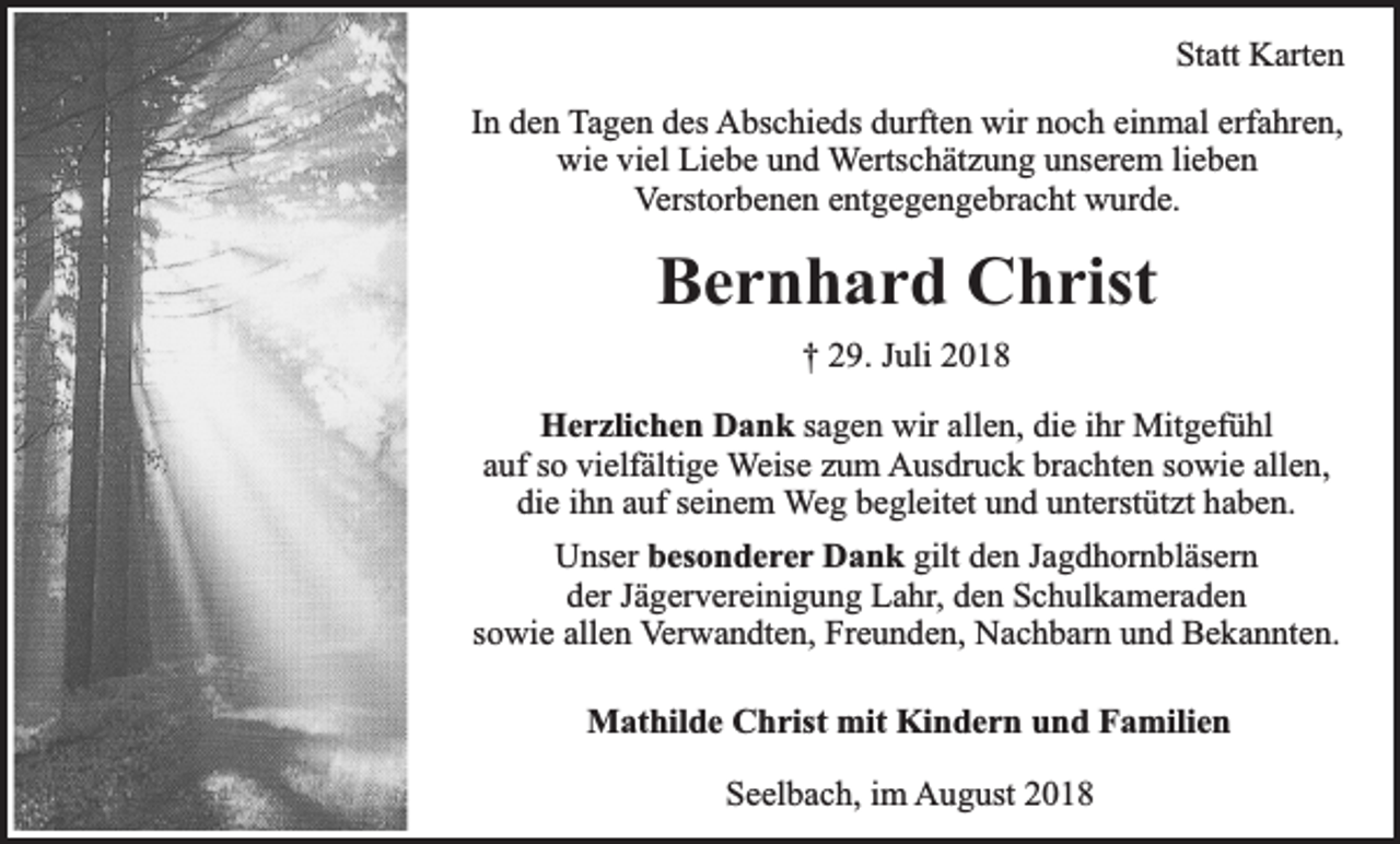 <p>Statt Karten<br />In den Tagen des Abschieds durften wir noch einmal erfahren,<br />wie viel Liebe und Wertschätzung unserem lieben<br />Verstorbenen entgegengebracht wurde.</p><p>Bernhard Christ<br />† 29. Juli 2018<br />Herzlichen Dank sagen wir allen, die ihr Mitgefühl<br />auf so vielfältige Weise zum Ausdruck brachten sowie allen,<br />die ihn auf seinem Weg begleitet und unterstützt haben.<br />Unser besonderer Dank gilt den Jagdhornbläsern<br />der Jägervereinigung Lahr, den Schulkameraden<br />sowie allen Verwandten, Freunden, Nachbarn und Bekannten.<br />Mathilde Christ mit Kindern und Familien<br />Seelbach, im August 2018</p>