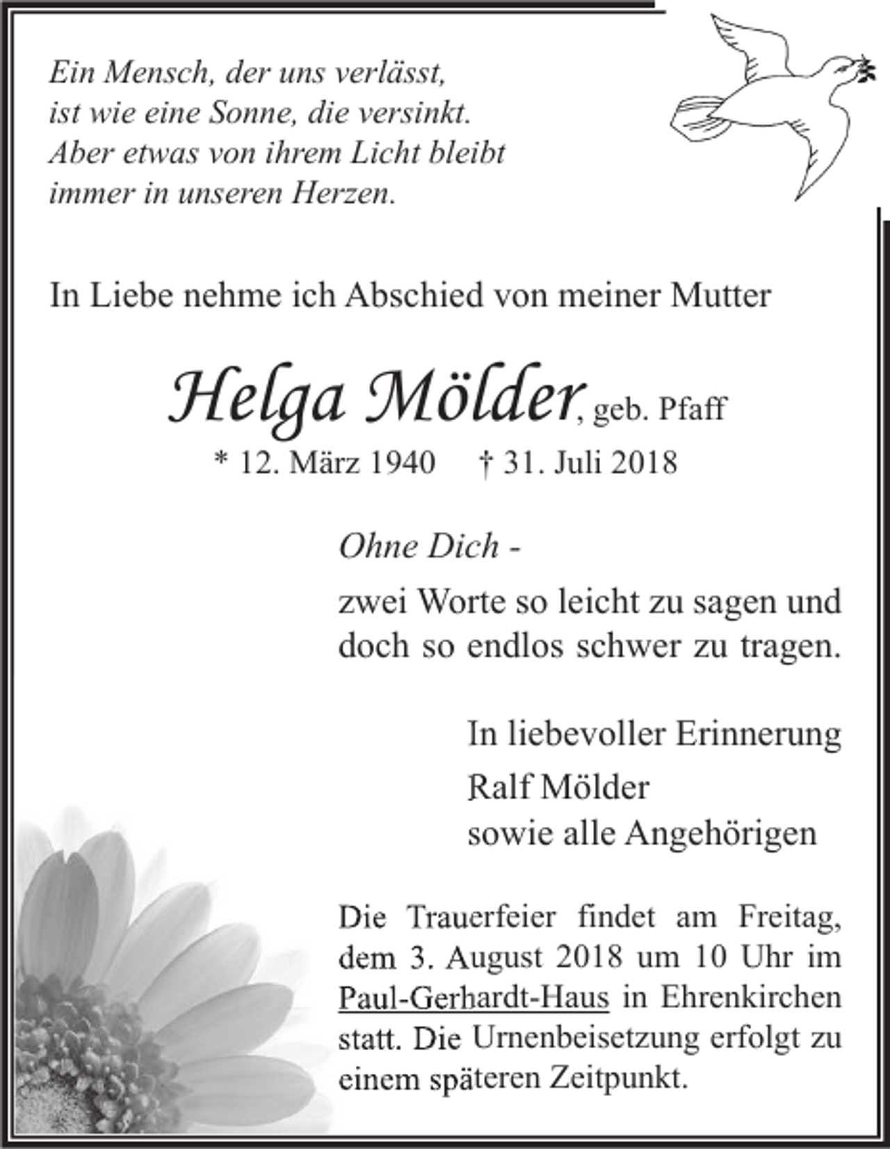 <p>Ein Mensch, der uns verlässt,<br />ist wie eine Sonne, die versinkt.<br />Aber etwas von ihrem Licht bleibt<br />immer in unseren Herzen.</p><p>In Liebe nehme ich Abschied von meiner Mutter</p><p>Helga Mölder</p><p>, geb. Pfaff</p><p>* 12. März 1940</p><p>† 31. Juli 2018</p><p>Ohne Dich zwei Worte so leicht zu sagen und<br />doch so endlos schwer zu tragen.<br />In liebevoller Erinnerung<br />Ralf Mölder<br />sowie alle Angehörigen<br />Die Trauerfeier findet am Freitag,<br />dem 3. August 2018 um 10 Uhr im<br />Paul-Gerhardt-Haus in Ehrenkirchen<br />statt. Die Urnenbeisetzung erfolgt zu<br />einem späteren Zeitpunkt.</p>