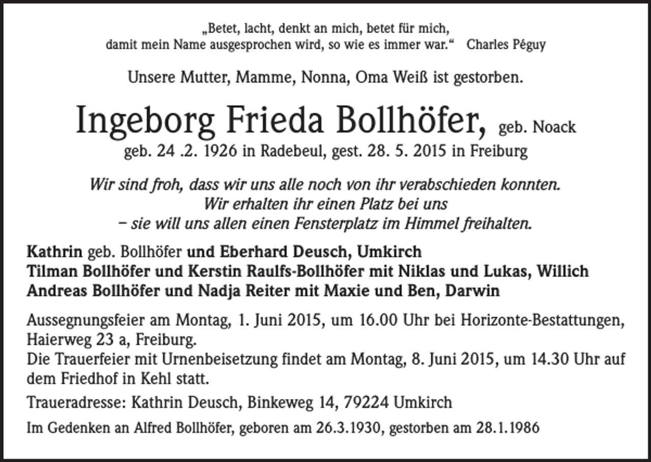 <p>„Betet, lacht, denkt an mich, betet für mich,<br />damit mein Name ausgesprochen wird, so wie es immer war.“ Charles Péguy</p><p>Unsere Mutter, Mamme, Nonna, Oma Weiß ist gestorben.</p><p>Ingeborg Frieda Bollhöfer, geb. Noack<br />geb. 24 .2. 1926 in Radebeul, gest. 28. 5. 2015 in Freiburg</p><p>Wir sind froh, dass wir uns alle noch von ihr verabschieden konnten.<br />Wir erhalten ihr einen Platz bei uns<br />– sie will uns allen einen Fensterplatz im Himmel freihalten.<br />Kathrin geb. Bollhöfer und Eberhard Deusch, Umkirch<br />Tilman Bollhöfer und Kerstin Raulfs-Bollhöfer mit Niklas und Lukas, Willich<br />Andreas Bollhöfer und Nadja Reiter mit Maxie und Ben, Darwin<br />Aussegnungsfeier am Montag, 1. Juni 2015, um 16.00 Uhr bei Horizonte-Bestattungen,<br />Haierweg 23 a, Freiburg.<br />Die Trauerfeier mit Urnenbeisetzung findet am Montag, 8. Juni 2015, um 14.30 Uhr auf<br />dem Friedhof in Kehl statt.<br />Traueradresse: Kathrin Deusch, Binkeweg 14, 79224 Umkirch<br />Im Gedenken an Alfred Bollhöfer, geboren am 26.3.1930, gestorben am 28.1.1986</p>