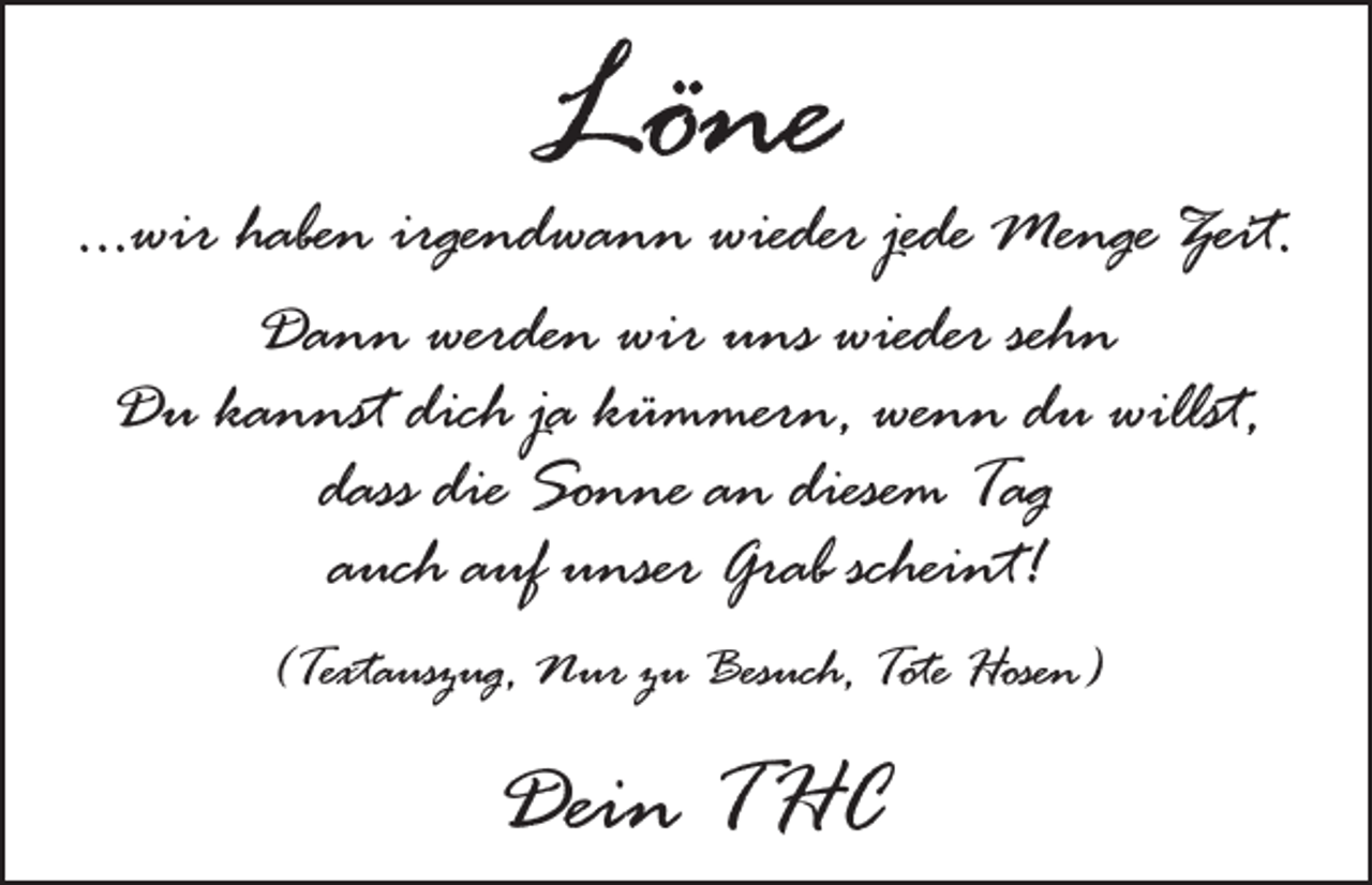 <p>Löne</p><p>...wir haben irgendwann wieder jede Menge Zeit.<br />Dann werden wir uns wieder sehn<br />Du kannst dich ja kümmern, wenn du willst,<br />dass die Sonne an diesem Tag<br />auch auf unser Grab scheint!<br />(Textauszug, Nur zu Besuch, Tote Hosen)</p><p>Dein THC</p>