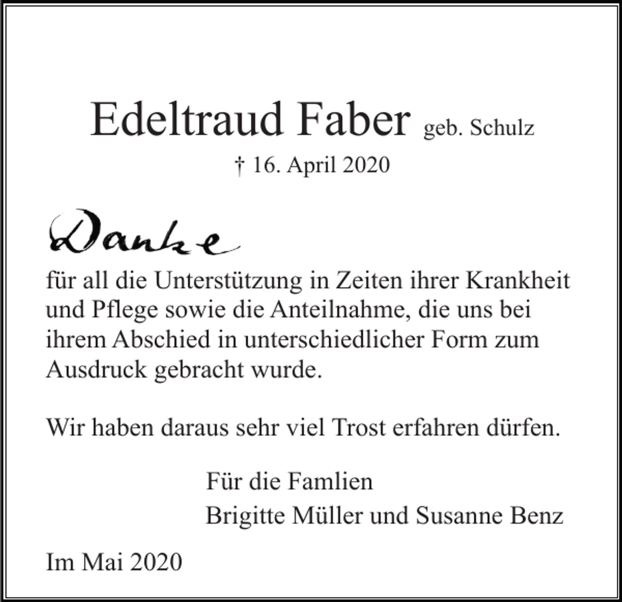 <p>Edeltraud Faber geb. Schulz<br />† 16. April 2020</p><p>für all die Unterstützung in Zeiten ihrer Krankheit<br />und Pflege sowie die Anteilnahme, die uns bei<br />ihrem Abschied in unterschiedlicher Form zum<br />Ausdruck gebracht wurde.<br />Wir haben daraus sehr viel Trost erfahren dürfen.<br />Für die Famlien<br />Brigitte Müller und Susanne Benz<br />Im Mai 2020</p>