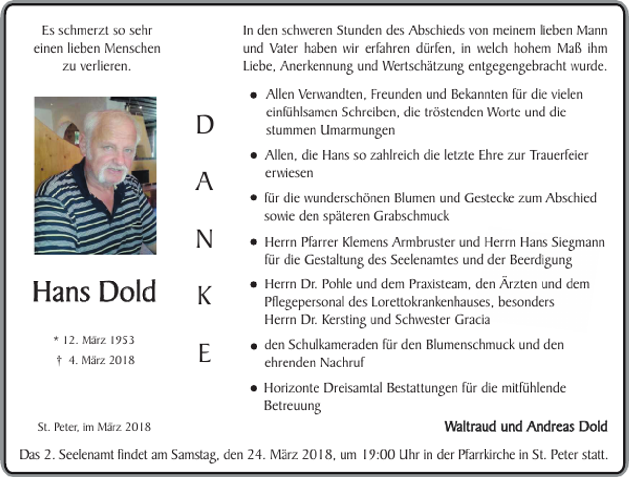 <p>In den schweren Stunden des Abschieds von meinem lieben Mann<br />und Vater haben wir erfahren dürfen, in welch hohem Maß ihm<br />Liebe, Anerkennung und Wertschätzung entgegengebracht wurde.</p><p>Es schmerzt so sehr<br />einen lieben Menschen<br />zu verlieren.</p><p>D<br />A<br />N</p><p>Hans Dold<br />* 12. März 1953<br />† 4. März 2018</p><p>Allen Verwandten, Freunden und Bekannten für die vielen<br />einfühlsamen Schreiben, die tröstenden Worte und die<br />stummen Umarmungen<br />Allen, die Hans so zahlreich die letzte Ehre zur Trauerfeier<br />erwiesen<br />für die wunderschönen Blumen und Gestecke zum Abschied<br />sowie den späteren Grabschmuck<br />Herrn Pfarrer Klemens Armbruster und Herrn Hans Siegmann<br />für die Gestaltung des Seelenamtes und der Beerdigung</p><p>K</p><p>Herrn Dr. Pohle und dem Praxisteam, den Ärzten und dem<br />Pflegepersonal des Lorettokrankenhauses, besonders<br />Herrn Dr. Kersting und Schwester Gracia</p><p>E</p><p>den Schulkameraden für den Blumenschmuck und den<br />ehrenden Nachruf</p><p>Horizonte Dreisamtal Bestattungen für die mitfühlende<br />Betreuung<br />St. Peter, im März 2018</p><p>Waltraud und Andreas Dold</p><p>Das 2. Seelenamt findet am Samstag, den 24. März 2018, um 19:00 Uhr in der Pfarrkirche in St. Peter statt.</p>