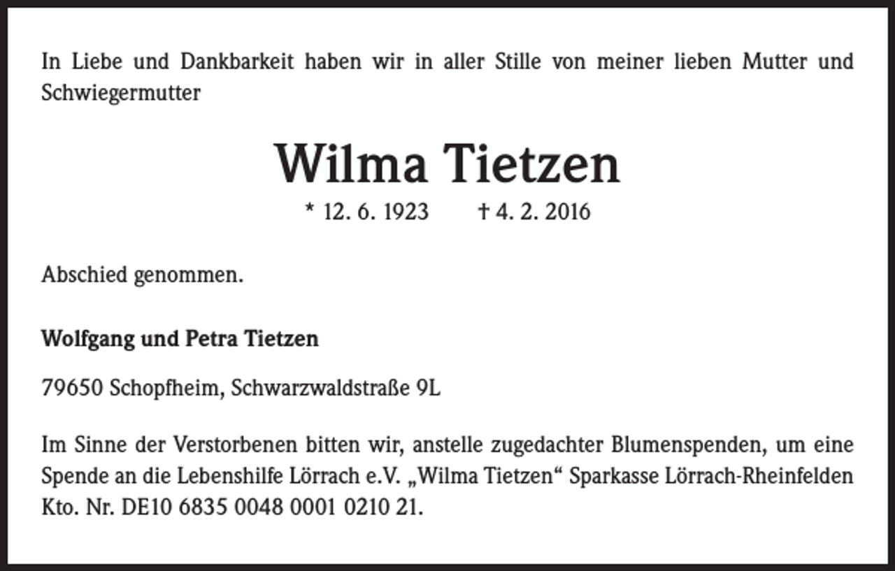 <p>In Liebe und Dankbarkeit haben wir in aller Stille von meiner lieben Mutter und<br />Schwiegermutter</p><p>Wilma Tietzen<br />* 12. 6. 1923 † 4. 2. 2016<br />Abschied genommen.<br />Wolfgang und Petra Tietzen<br />79650 Schopfheim, Schwarzwaldstraße 9L<br />Im Sinne der Verstorbenen bitten wir, anstelle zugedachter Blumenspenden, um eine<br />Spende an die Lebenshilfe Lörrach e.V. „Wilma Tietzen“ Sparkasse Lörrach-Rheinfelden<br />Kto. Nr. DE10 6835 0048 0001 0210 21.</p>