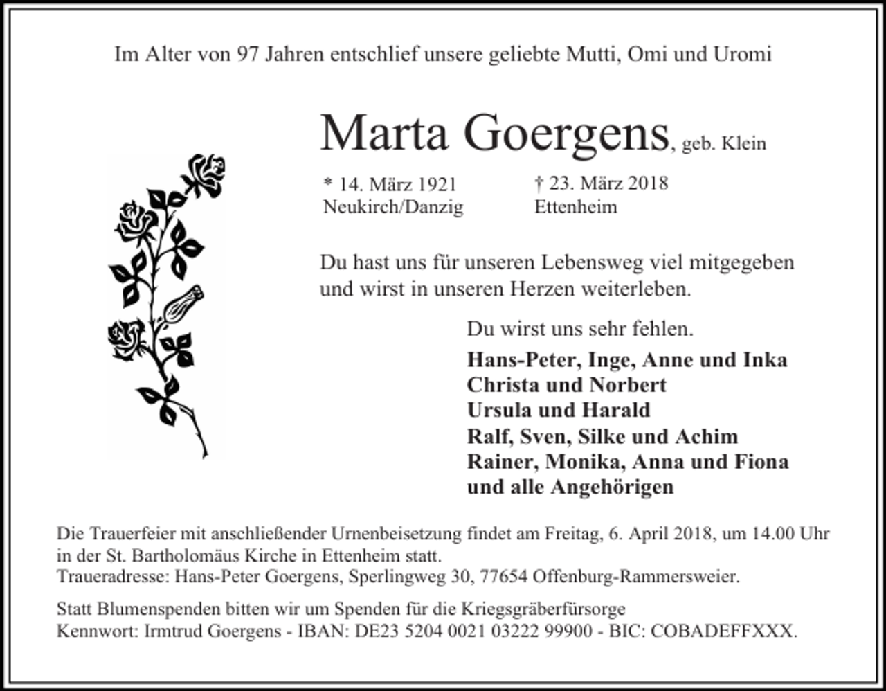 <p>Im Alter von 97 Jahren entschlief unsere geliebte Mutti, Omi und Uromi</p><p>Marta Goergens,<br />* 14. März 1921<br />Neukirch/Danzig</p><p>geb. Klein</p><p>† 23. März 2018<br />Ettenheim</p><p>Du hast uns für unseren Lebensweg viel mitgegeben<br />und wirst in unseren Herzen weiterleben.<br />Du wirst uns sehr fehlen.<br />Hans-Peter, Inge, Anne und Inka<br />Christa und Norbert<br />Ursula und Harald<br />Ralf, Sven, Silke und Achim<br />Rainer, Monika, Anna und Fiona<br />und alle Angehörigen<br />Die Trauerfeier mit anschließender Urnenbeisetzung findet am Freitag, 6. April 2018, um 14.00 Uhr<br />in der St. Bartholomäus Kirche in Ettenheim statt.<br />Traueradresse: Hans-Peter Goergens, Sperlingweg 30, 77654 Offenburg-Rammersweier.<br />Statt Blumenspenden bitten wir um Spenden für die Kriegsgräberfürsorge<br />Kennwort: Irmtrud Goergens - IBAN: DE23 5204 0021 03222 99900 - BIC: COBADEFFXXX.</p>