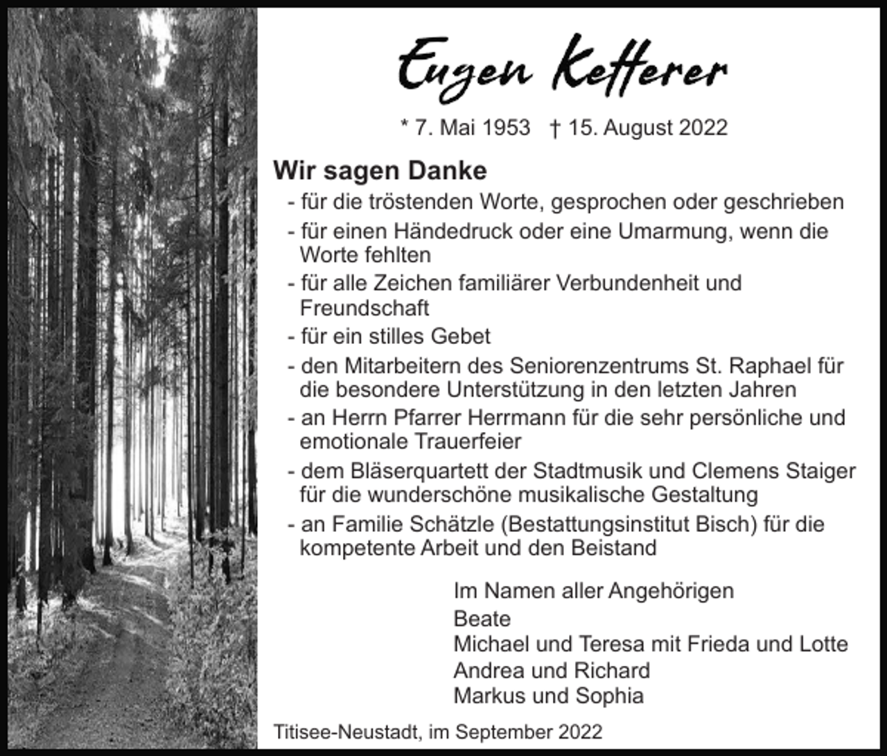 <p>* 7. Mai 1953 † 15. August 2022</p><p>Wir sagen Danke<br />- für die tröstenden Worte, gesprochen oder geschrieben<br />- für einen Händedruck oder eine Umarmung, wenn die<br />Worte fehlten<br />- für alle Zeichen familiärer Verbundenheit und<br />Freundschaft<br />- für ein stilles Gebet<br />- den Mitarbeitern des Seniorenzentrums St. Raphael für<br />die besondere Unterstützung in den letzten Jahren<br />- an Herrn Pfarrer Herrmann für die sehr persönliche und<br />emotionale Trauerfeier<br />- dem Bläserquartett der Stadtmusik und Clemens Staiger<br />für die wunderschöne musikalische Gestaltung<br />- an Familie Schätzle (Bestattungsinstitut Bisch) für die<br />kompetente Arbeit und den Beistand<br />Im Namen aller Angehörigen<br />Beate<br />Michael und Teresa mit Frieda und Lotte<br />Andrea und Richard<br />Markus und Sophia<br />Titisee-Neustadt, im September 2022</p>