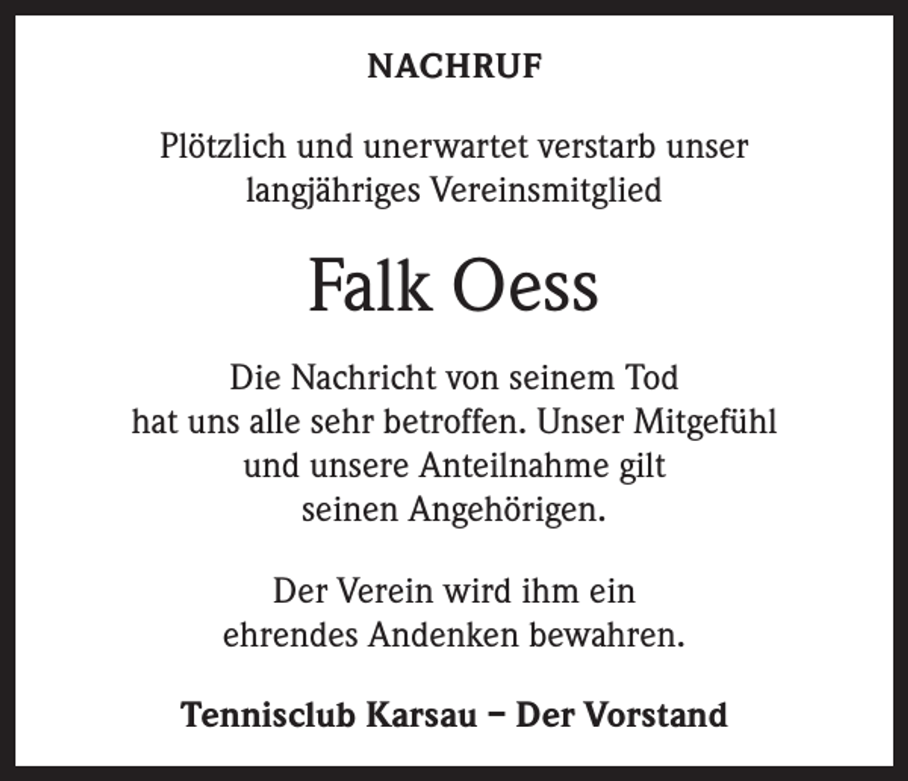 <p>NACHRUF</p><p>Plötzlich und unerwartet verstarb unser<br />langjähriges Vereinsmitglied</p><p>Falk Oess<br />Die Nachricht von seinem Tod<br />hat uns alle sehr betroffen. Unser Mitgefühl<br />und unsere Anteilnahme gilt<br />seinen Angehörigen.<br />Der Verein wird ihm ein<br />ehrendes Andenken bewahren.<br />Tennisclub Karsau – Der Vorstand</p>
