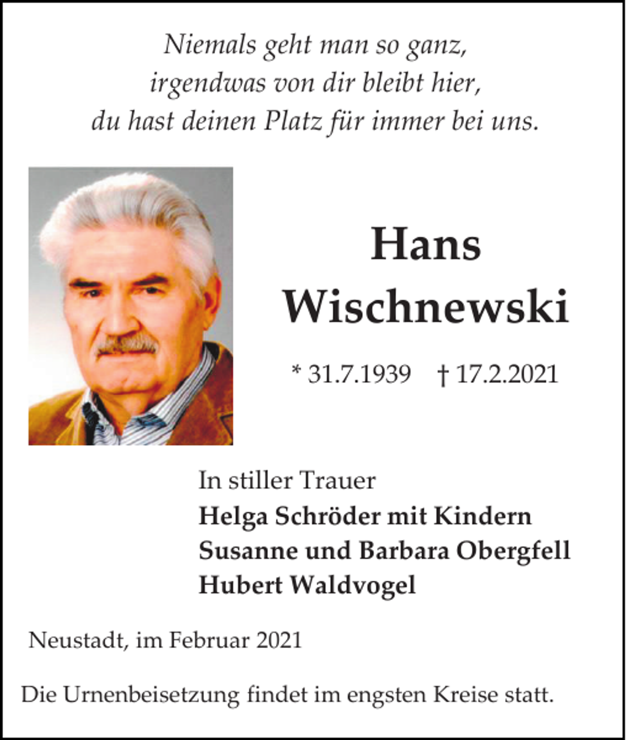 <p>Niemals geht man so ganz,<br />irgendwas von dir bleibt hier,<br />du hast deinen Platz für immer bei uns.</p><p>Hans<br />Wischnewski<br />* 31.7.1939 † 17.2.2021</p><p>In stiller Trauer<br />Helga Schröder mit Kindern<br />Susanne und Barbara Obergfell<br />Hubert Waldvogel<br />Neustadt, im Februar 2021<br />Die Urnenbeisetzung findet im engsten Kreise statt.</p>