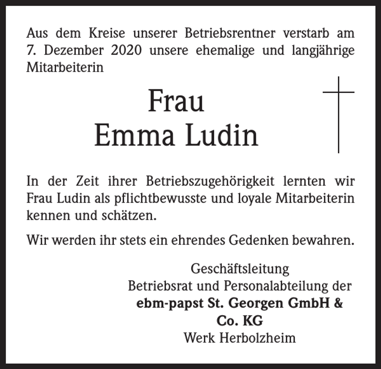 <p>Aus dem Kreise unserer Betriebsrentner verstarb am<br />7. Dezember 2020 ­unsere ehemalige und langjährige<br />Mitarbeiterin</p><p>Frau<br />Emma Ludin<br />In der Zeit ihrer Betriebszugehörigkeit lernten wir<br />Frau Ludin als pflichtbewusste und loyale Mitarbeiterin<br />kennen und schätzen.<br />Wir werden ihr stets ein ehrendes Gedenken bewahren.<br />Geschäftsleitung<br />Betriebsrat und Personalabteilung der<br />ebm-papst St. Georgen GmbH &amp;<br />Co. KG<br />Werk Herbolzheim</p>