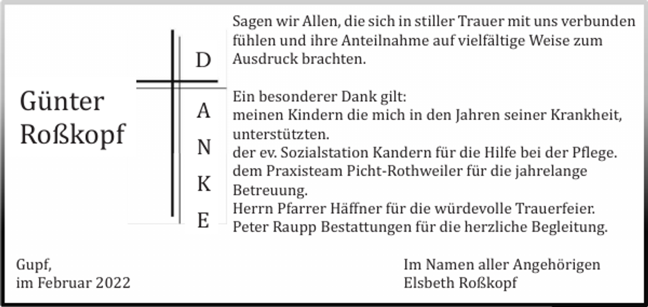 <p>D</p><p>Gü nter<br />Roßkopf</p><p>A<br />N<br />K<br />E</p><p>Gupf,<br />im Februar 2022</p><p>Sagen wir Allen, die sich in stiller Trauer mit uns verbunden<br />fü hlen und ihre Anteilnahme auf vielfä ltige Weise zum<br />Ausdruck brachten.<br />Ein besonderer Dank gilt:<br />meinen Kindern die mich in den Jahren seiner Krankheit,<br />unterstü tzten.<br />der ev. Sozialstation Kandern fü r die Hilfe bei der Pflege.<br />dem Praxisteam Picht-Rothweiler fü r die jahrelange<br />Betreuung.<br />Herrn Pfarrer Hä ffner fü r die wü rdevolle Trauerfeier.<br />Peter Raupp Bestattungen fü r die herzliche Begleitung.<br />Im Namen aller Angehö rigen<br />Elsbeth Roßkopf</p>