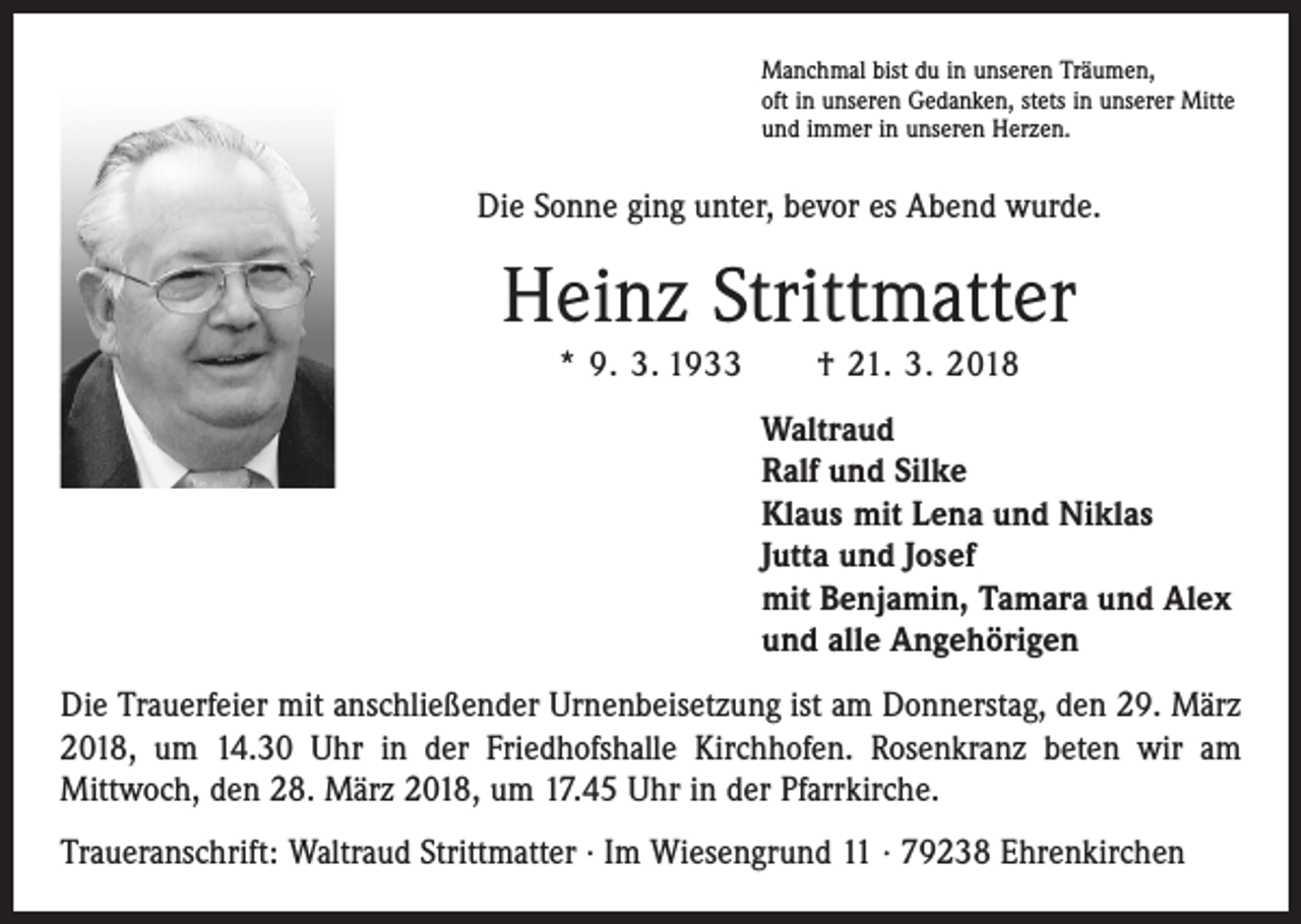 <p>Manchmal bist du in unseren Träumen,<br />oft in unseren Gedanken, stets in unserer Mitte<br />und immer in unseren Herzen.</p><p>Die Sonne ging unter, bevor es Abend wurde.</p><p>Heinz Strittmatter<br />* 9. 3. 1933 † 21. 3. 2018<br />Waltraud<br />Ralf und Silke<br />Klaus mit Lena und Niklas<br />Jutta und Josef<br />mit Benjamin, Tamara und Alex<br />und alle Angehörigen<br />Die Trauerfeier mit anschließender Urnenbeisetzung ist am Donnerstag, den 29. März<br />2018, um 14.30 Uhr in der Friedhofshalle Kirchhofen. Rosenkranz beten wir am<br />­Mittwoch, den 28. März 2018, um 17.45 Uhr in der Pfarrkirche.<br />Traueranschrift: Waltraud Strittmatter · Im Wiesengrund 11 · 79238 Ehrenkirchen</p>