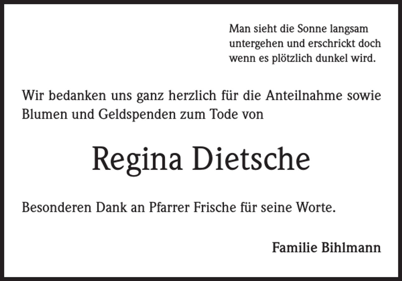 <p>Man sieht die Sonne langsam<br />untergehen und erschrickt doch<br />wenn es plötzlich dunkel wird.</p><p>Wir bedanken uns ganz herzlich für die Anteilnahme sowie<br />Blumen und Geldspenden zum Tode von</p><p>Regina Dietsche<br />Besonderen Dank an Pfarrer Frische für seine Worte.<br />Familie Bihlmann</p>
