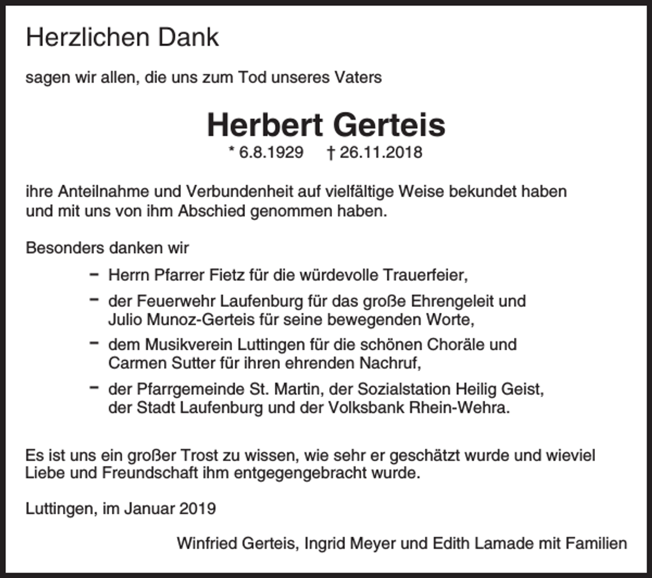 <p>Herzlichen Dank<br />sagen wir allen, die uns zum Tod unseres Vaters</p><p>Herbert Gerteis<br />* 6.8.1929</p><p>† 26.11.2018</p><p>ihre Anteilnahme und Verbundenheit auf vielfältige Weise bekundet haben<br />und mit uns von ihm Abschied genommen haben.<br />Besonders danken wir<br />D Herrn Pfarrer Fietz für die würdevolle Trauerfeier,<br />D der Feuerwehr Laufenburg für das große Ehrengeleit und<br />Julio Munoz-Gerteis für seine bewegenden Worte,<br />D dem Musikverein Luttingen für die schönen Choräle und<br />Carmen Sutter für ihren ehrenden Nachruf,<br />D der Pfarrgemeinde St. Martin, der Sozialstation Heilig Geist,<br />der Stadt Laufenburg und der Volksbank Rhein-Wehra.<br />Es ist uns ein großer Trost zu wissen, wie sehr er geschätzt wurde und wieviel<br />Liebe und Freundschaft ihm entgegengebracht wurde.<br />Luttingen, im Januar 2019<br />Winfried Gerteis, Ingrid Meyer und Edith Lamade mit Familien</p>