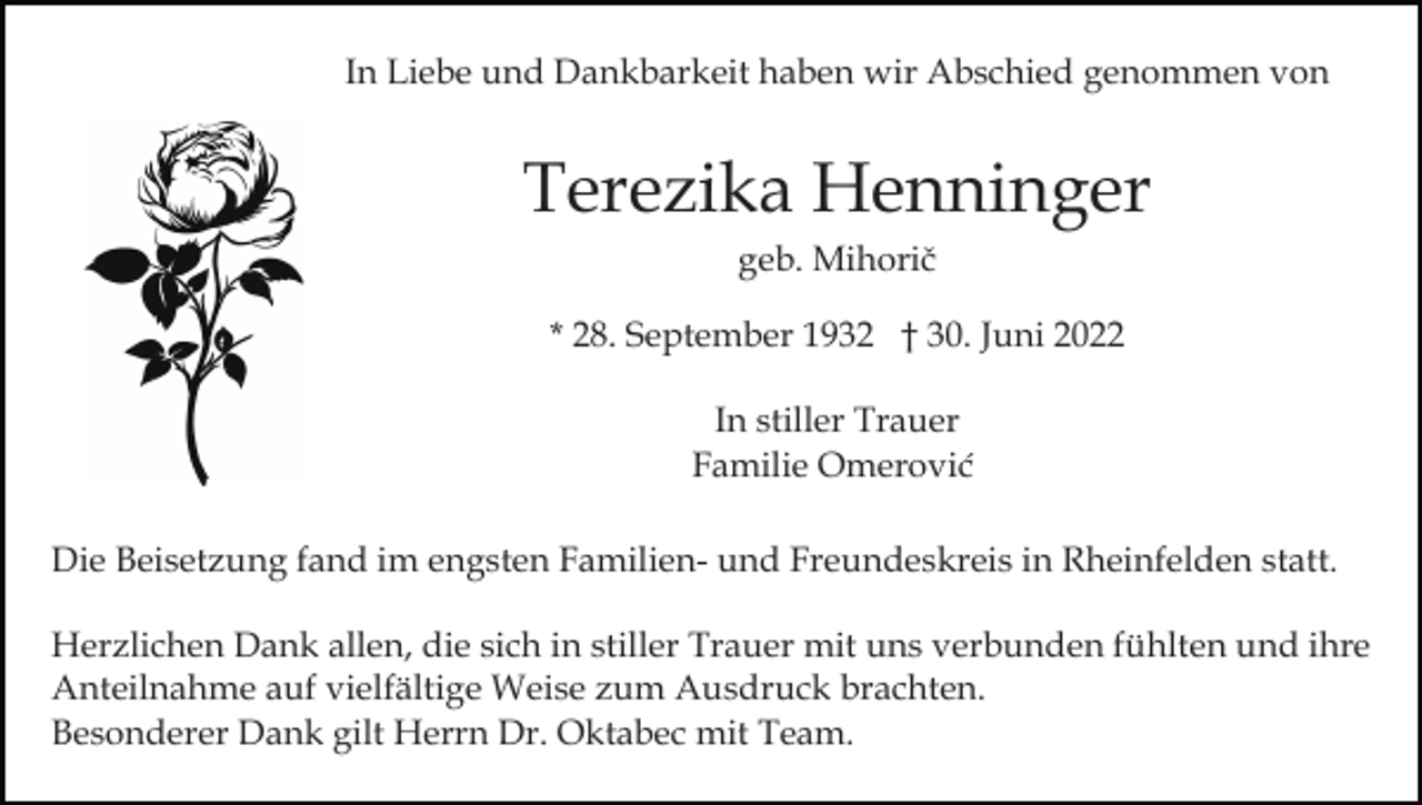 <p>In Liebe und Dankbarkeit haben wir Abschied genommen von</p><p>Terezika Henninger<br />geb. Mihorič<br />* 28. September 1932 † 30. Juni 2022<br />In stiller Trauer<br />Familie Omerović<br />Die Beisetzung fand im engsten Familien- und Freundeskreis in Rheinfelden statt.<br />Herzlichen Dank allen, die sich in stiller Trauer mit uns verbunden fühlten und ihre<br />Anteilnahme auf vielfältige Weise zum Ausdruck brachten.<br />Besonderer Dank gilt Herrn Dr. Oktabec mit Team.</p>