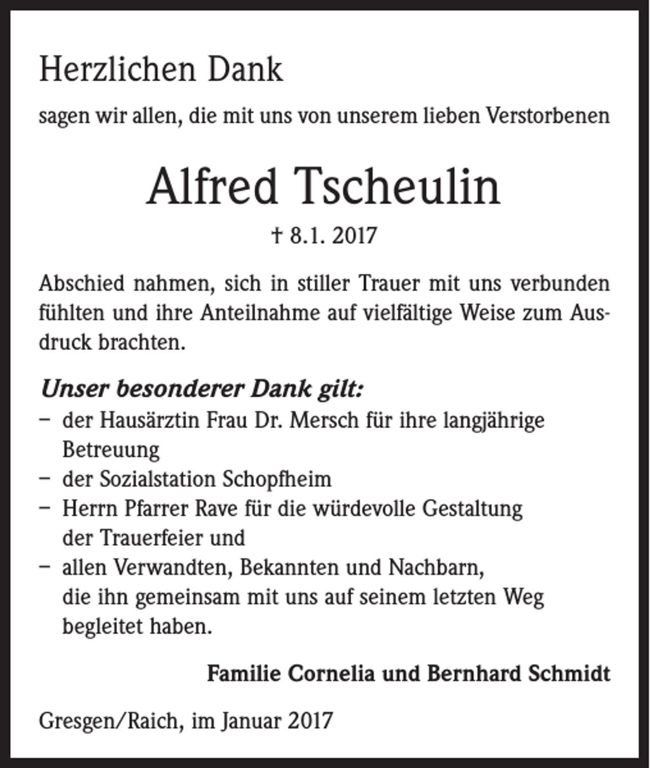 <p>Herzlichen Dank<br />sagen wir allen, die mit uns von unserem lieben Verstorbenen</p><p>Alfred Tscheulin<br />† 8.1. 2017<br />Abschied nahmen, sich in stiller Trauer mit uns verbunden<br />fühlten und ihre Anteilnahme auf vielfältige Weise zum Ausdruck brachten.</p><p>Unser besonderer Dank gilt:<br />– der Hausärztin Frau Dr. Mersch für ihre langjährige<br />Betreuung<br />– der Sozialstation Schopfheim<br />– Herrn Pfarrer Rave für die würdevolle Gestaltung<br />der Trauerfeier und<br />– allen Verwandten, Bekannten und Nachbarn,<br />die ihn gemeinsam mit uns auf seinem letzten Weg<br />begleitet haben.</p><p>Familie Cornelia und Bernhard Schmidt</p><p>Gresgen/Raich, im Januar 2017</p>