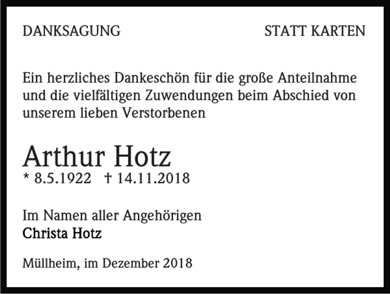 <p>DANKSAGUNG</p><p>STATT KARTEN</p><p>Ein herzliches Dankeschön für die große Anteilnahme<br />und die vielfältigen Zuwendungen beim Abschied von<br />unserem lieben Verstorbenen</p><p>Arthur Hotz</p><p>* 8.5.1922 † 14.11.2018<br />Im Namen aller Angehörigen<br />Müllheim, im Dezember 2018</p>