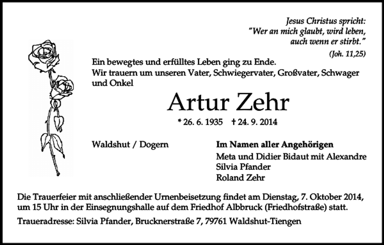 <p>Jesus Christus spricht:<br />"Wer an mich glaubt, wird leben,<br />auch wenn er stirbt."<br />(Joh. 11,25)</p><p>Ein bewegtes und erfülltes Leben ging zu Ende.<br />Wir trauern um unseren Vater, Schwiegervater, Großvater, Schwager<br />und Onkel</p><p>Artur Zehr<br />* 26. 6. 1935</p><p>Waldshut / Dogern</p><p>† 24. 9. 2014</p><p>Im Namen aller Angehörigen<br />Meta und Didier Bidaut mit Alexandre<br />Silvia Pfander<br />Roland Zehr</p><p>Die Trauerfeier mit anschließender Urnenbeisetzung findet am Dienstag, 7. Oktober 2014,<br />um 15 Uhr in der Einsegnungshalle auf dem Friedhof Albbruck (Friedhofstraße) statt.<br />Traueradresse: Silvia Pfander, Brucknerstraße 7, 79761 Waldshut-Tiengen</p>
