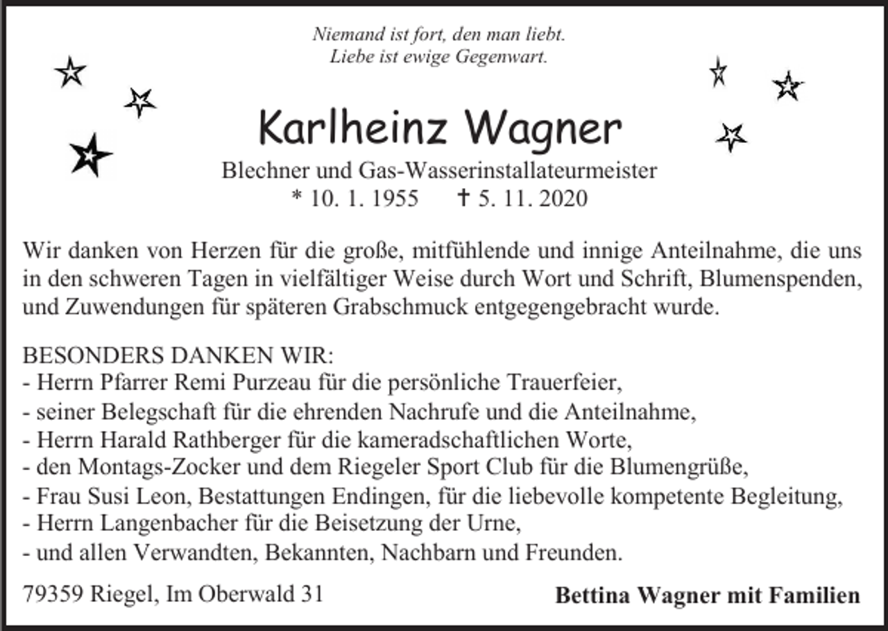 <p>Niemand ist fort, den man liebt.<br />Liebe ist ewige Gegenwart.</p><p>Karlheinz Wagner<br />Blechner und Gas-Wasserinstallateurmeister<br />* 10. 1. 1955  5. 11. 2020<br />Wir danken von Herzen für die große, mitfühlende und innige Anteilnahme, die uns<br />in den schweren Tagen in vielfältiger Weise durch Wort und Schrift, Blumenspenden,<br />und Zuwendungen für späteren Grabschmuck entgegengebracht wurde.<br />BESONDERS DANKEN WIR:<br />- Herrn Pfarrer Remi Purzeau für die persönliche Trauerfeier,<br />- seiner Belegschaft für die ehrenden Nachrufe und die Anteilnahme,<br />- Herrn Harald Rathberger für die kameradschaftlichen Worte,<br />- den Montags-Zocker und dem Riegeler Sport Club für die Blumengrüße,<br />- Frau Susi Leon, Bestattungen Endingen, für die liebevolle kompetente Begleitung,<br />- Herrn Langenbacher für die Beisetzung der Urne,<br />- und allen Verwandten, Bekannten, Nachbarn und Freunden.<br />79359 Riegel, Im Oberwald 31</p><p>Bettina Wagner mit Familien</p>