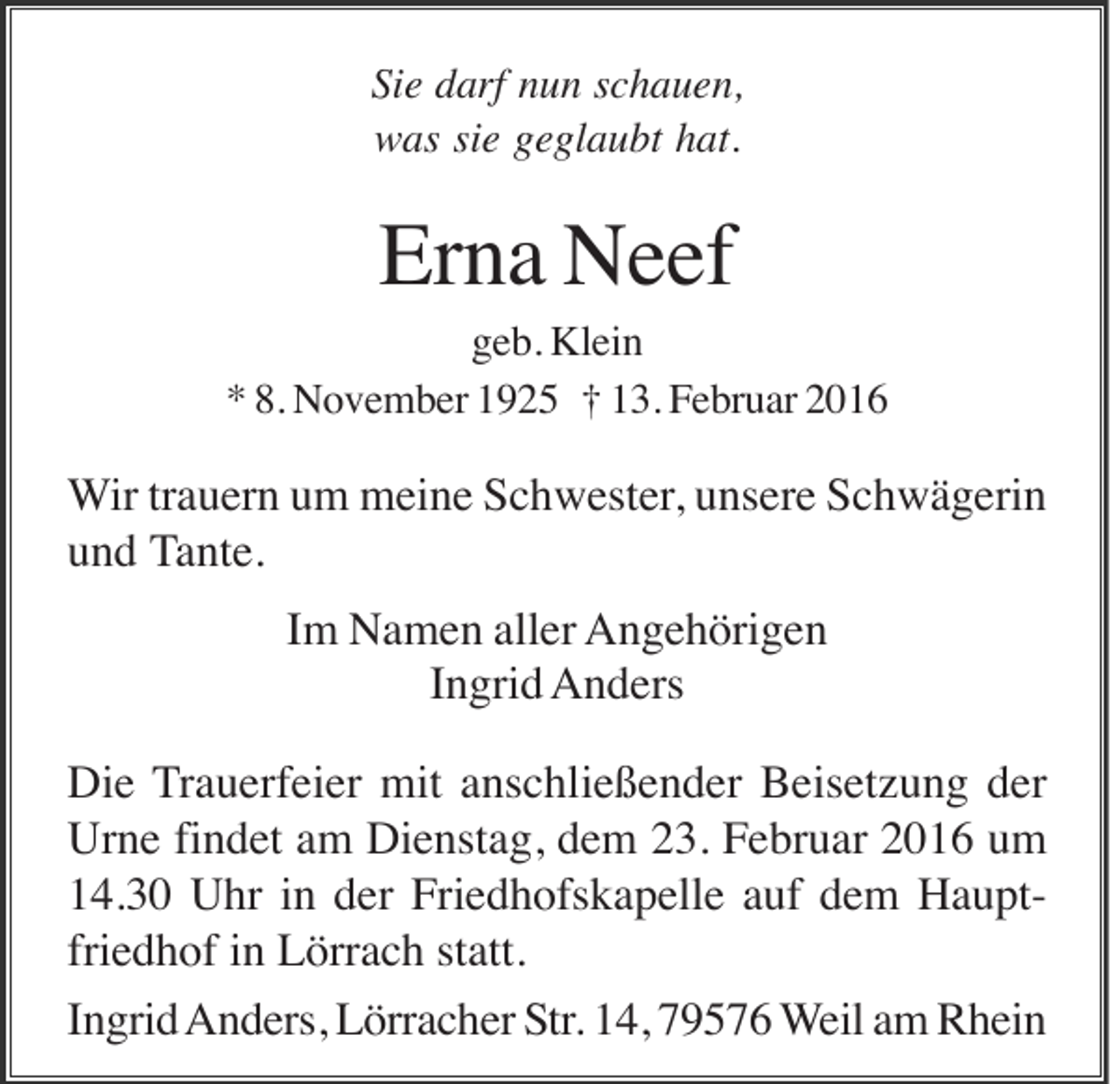 <p>Sie darf nun schauen,<br />was sie geglaubt hat.</p><p>Erna Neef<br />geb. Klein<br />* 8. November 1925 † 13. Februar 2016</p><p>Wir trauern um meine Schwester, unsere Schwägerin<br />und Tante.<br />Im Namen aller Angehörigen<br />Ingrid Anders<br />Die Trauerfeier mit anschließender Beisetzung der<br />Urne findet am Dienstag, dem 23. Februar 2016 um<br />14.30 Uhr in der Friedhofskapelle auf dem Hauptfriedhof in Lörrach statt.<br />Ingrid Anders, Lörracher Str. 14, 79576 Weil am Rhein</p>
